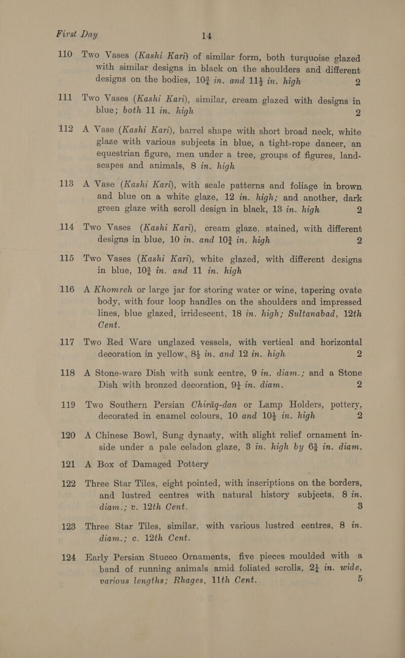 110 111 112 113 114 115 116 Lit 118 Lg 120 121 122 123 124 Two Vases (Kashi Kari) of similar form, both turquoise clazed with similar designs in black on the shoulders and different designs on the bodies, 103 in. and 114 in. high 2 Two Vases (Kashi Kari), similar, cream glazed with designs in blue; both 11 in. high 2 A Vase (Kashi Kari), barrel shape with short broad neck, white glaze with various subjects in blue, a tight-rope dancer, an equestrian figure, men under a tree, groups of figures, land- scapes and animals, 8 in. high A Vase (Kashi Kari), with scale patterns and foliage in brown and blue on a white glaze, 12 in. high; and another, dark green glaze with scroll design in black, 18 in. high 2 Two Vases (Kashi Kari), cream glaze, stained, with different designs in blue, 10 in. and 103 in. high 2 Two Vases (Kashi Kari), white glazed, with different designs in blue, 102 in. and 11 in. high A Khomreh or large jar for storing water or wine, tapering ovate body, with four loop handles on the shoulders and impressed lines, blue glazed, irridescent, 18 in. high; Sultanabad. 12th Cent. Two Red Ware unglazed vessels, with vertical and horizontal decoration in yellow, 84 in. and 12 in. high 2 A Stone-ware Dish with sunk centre, 9 in. diam.; and a Stone Dish with bronzed decoration, 94 in. diam. 2 Two Southern Persian Chwrag-dan or Lamp Holders, pottery, decorated in enamel colours, 10 and 104 in. high 2 A Chinese Bowl, Sung dynasty, with slight relief ornament in- side under a pale celadon glaze, 3 in. high by 63% in. diam. A Box of Damaged Pottery Three Star Tiles, eight pointed, with inscriptions on the borders, and lustred centres with natural history subjects, 8 in. diam.; tv. 12th Cent. 3 Three Star Tiles, similar, with various lustred centres, 8 in. diam.; c. 12th Cent. Early Persian Stucco Ornaments, five pieces moulded with a band of running animals amid foliated scrolls, 2} in. wide,