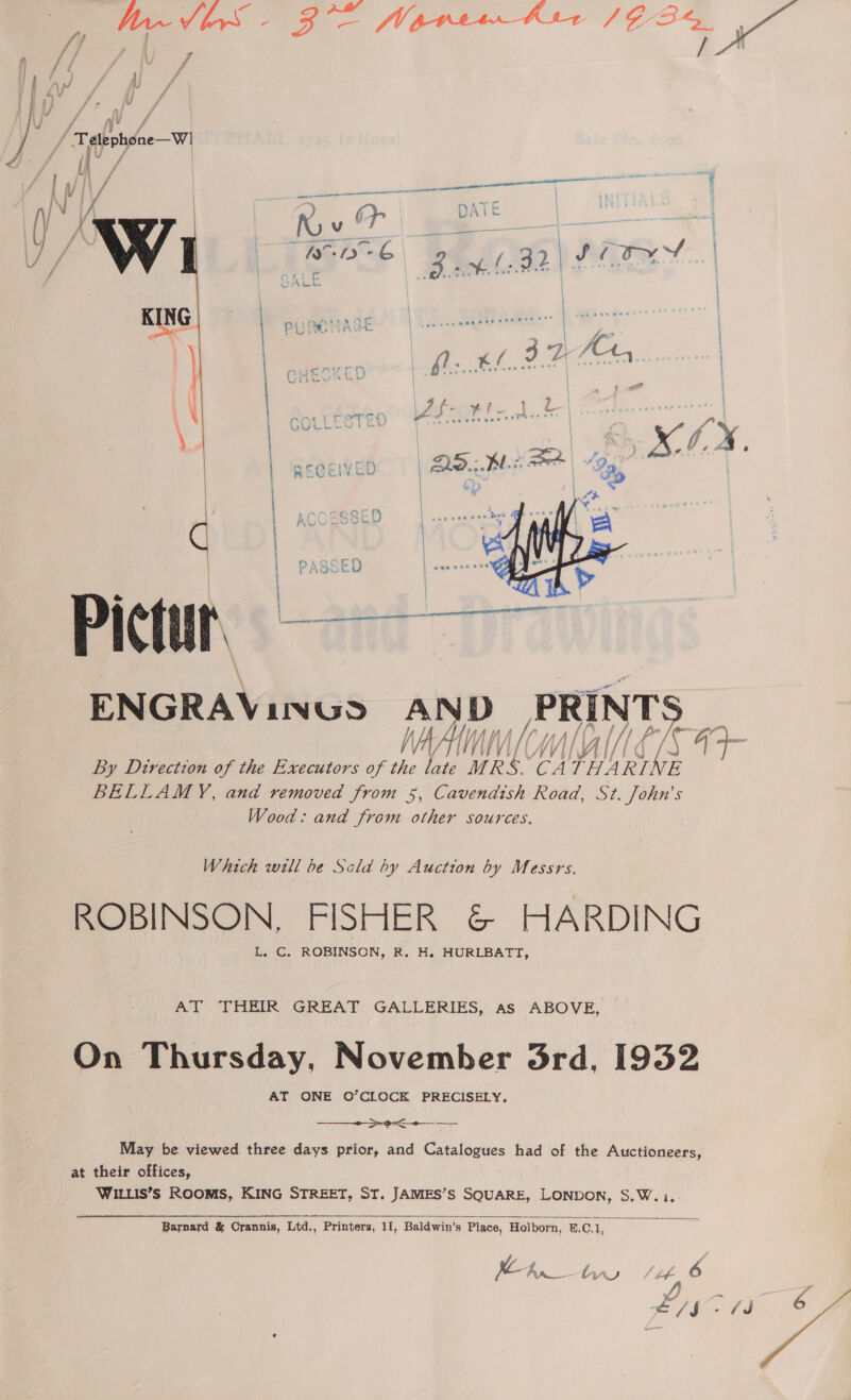 GOR None Asr /2 34, hn ie ie F 0k    ‘Pictur, ENGRAVINGS AND PRINTS NAAM MITT « rh 44 ts By Direction of the Executors of the late MRS. CA THARINE BELLAMY, and removed from 5, Cavendish Road, St. John’s Wood: and from other sources. Which well be Sclad hy Auction by Messrs. ROBINSON, FISHER &amp; HARDING L. C. ROBINSON, R. H. HURLBATT, AT THEIR GREAT GALLERIES, as ABOVE, On Thursday, November 3rd, 1932 AT ONE O’CLOCK PRECISELY,  a May be viewed three days prior, and Catalogues had of the Auctioneers, at their offices, WILLIS’s ROOMS, KING STREET, ST. JAMES’S SQUARE, LONDON, S.W.:..  Barnard &amp; Crannis, Ltd., Printers, 11, Baldwin’s Place, Holborn, 8.C.1, ) 2 ae tu bf 6