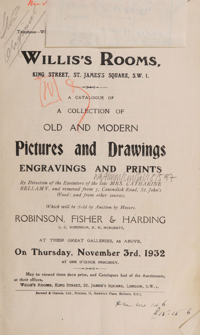  Ps 1 16's Rooms. KING STREET, ST. JAMES'S SQUARE, S.W. 1.  A COLLECTION OF OLD AND MODERN Pictures and Drawings ENGRAVINGS AND PRINTS WAAIIM I WA GIN E.G ‘ By Dtrection of the Executors of the late ae Ca WANES, E BELLAMY, and removed from 5, Cavendish Road, St. John’s Wood: and from other sources.  Which well be Sold by Auction by Messrs. ROBINSON, FISHER &amp; HARDING L. C. ROBINSON, R. H. HURLBATT, AT THEIR GREAT GALLERIES, as ABOVE, On Thursday, November 3rd, 1932 AT ONE O’CLOCK PRECISELY, Sp Seema  May be viewed three days prior, and Catalogues had of the Auctioneers, at their offices, WILLIS’s ROOMS, KING STREET, ST. JAMES’S SQUARE, LONDON, S.W.:,  Barnard &amp; Crannis, Ltd., Printers, 11, Baldwin’s Place, Holborn, ©.C.1, we Arn__ ty st 6 Z, J i SJ ya