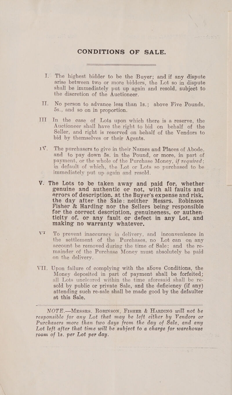 CONDITIONS OF SALE. I. The highest bidder to be the Buyer; and if any dispute arise between two or more bidders, the Lot so in dispute shall be immediately put up again and resold, subject to the discretion of the Auctioneer. IT. No person to advance less than 1s.; above Five Pounds, 5s., and so on in proportion. III In the case of Lots upon which there is a reserve, the Auctioneer shall have the right to bid on behalf of the Seller, and right is reserved on behalf of the Vendors to bid by themselves or their Agents. 1V. The purchasers to give in their Names and Places of Abode, and to pay down 5s. in the Pound, or more, in part of payment, or the whole of the Purchase Money, if required; in default of which, the Lot or Lots so purchased to be immediately put up again and resold. V. The Lots to be taken away and paid for, whether genuine and authentic or not, with all faults and errors of description, at the Buyer’s expense and risk, the day after the Sale; neither Messrs. Robinson Fisher &amp; Harding nor the Sellers being responsible for the correct description, genuineness, or authen- ticity of, or any fault or defect in any Lot, and making no warranty whatever. Wt To prevent inaccuracy in delivery, and inconvenience in the settlement of the Purchases, no Lot can on any account be removed during the time of Sale; and the re- mainder of the Purchase Money must absolutely be paid on the delivery. VII. Upon failure of complying with the above Conditions, the Money deposited in part of payment shall be forfeited; all Lots uncleared within the time aforesaid shall be re- sold by public or private Sale, and the deficiency (if any) attending such re-sale shall be made good by the defaulter at this Sale, NOTE.—MeEssrs. Rosrinson, FisHer &amp; Harpine will not be responsible for any Lot that may be left either by Vendors or Purchasers more than two days from the day of Sale, and any Lot left after that time will be subject to a charge for warehouse room of 1s. per Lot per day.  