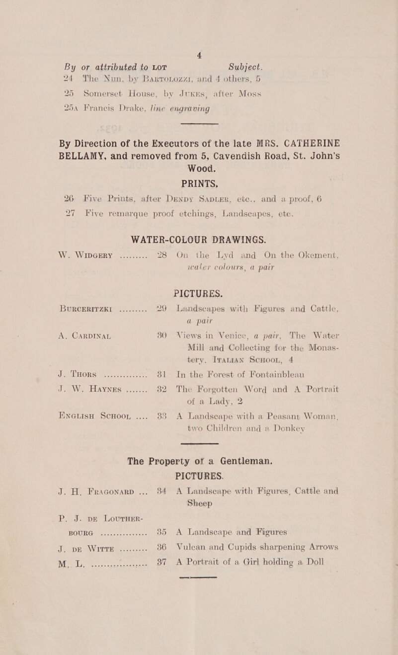 4 By or attributed to LoT Subject. 24 The Nun, by Barroiozzi, and 4 others, 5 25 Somerset House, by JuxKes; after Moss DA Francis Drake, line engraving By Direction of the Executors of the late MRS. CATHERINE BELLAMY, and removed from 5, Cavendish Road, St. John’s Wood. PRINTS, 26 Five Prints, after Denpy SapuEr, etc., and a proof, 6 Five remarque proof etchings, Landscapes, etc. WATER-COLOUR DRAWINGS. W. WIDGERY ......... 28 On the Lyd and On the Okement, waler colours, a pair PICTURES. BUROERITIKT 2.4.6... 29 Landscapes with Figures and Cattle, a pair A, CARDINAL 30 Views in Venice, a pair, The Water Mill and Collecting for the Monas- tery. IraniAN SCHOOL, 4 DOORS Bate soy cee 81 In the Forest of Fontainbleau We EL AYNES 2)... 32 The Forgotten Word and A Portrait of a Lady, 2 HineGLIsH ScHoon .... 83 A Landscape with a Peasant Woman, two Children and a Donkey The Property of a Gentleman. PICTURES. J. H,. Fraconarp ... 84 A Landscape with Figures, Cattle and _ Sheep P. J. pe Lovurver- BGUIR GWG) et ssi ter 35 A Landscape and Figures divranion WWEU Ns ones 36 Vulcan and Cupids sharpening Arrows ibe Bey ots ‘4, ot A Portrait of a Girl holding a Doll  ad