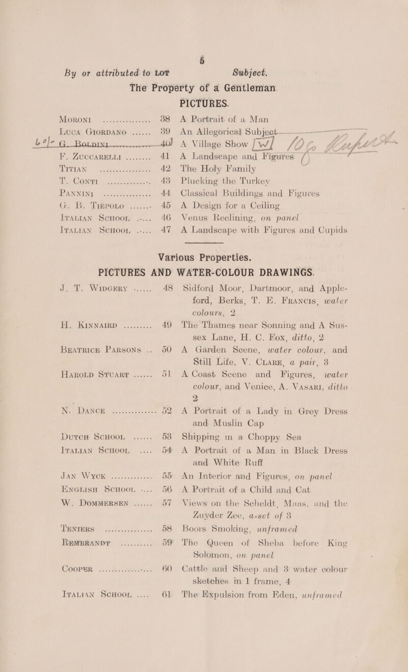 L. @}e PICTURES. A Portrait of a Man An: Allegorical Subject— A Village Show rw] Noe, Katt A. A Landscape and Figures 1) The Holy Family Plucking the Turkey Classical Buildings and Figures A Design for a Ceiling Venus Reclining, on panel A Landscape with Figures and Cupids VIOIROING. “sa. aceeneeantes 38 Luca GIORDANO ...... 39 FIRE Be ee ee _ 40) EY AWC CARMIBLD costo ek 41 ADPTTAIN neeheaileccetae as AD Hs AO ONT: «ot, hdr ae 1 AS PANNING . cotate ate. o: AA Gu 'Be Dieroer....: » AS TrALGaAn Sepoom «... 46 IpaLTAN Semoor .-... 47 or. WaepGRRY 9)... 48 Tes. SER NATRD Ssccees.. 4Y Brarrice Parsons .. 50 HaRoOLD STUART ...... 51 INE CDNB. oes. .caxas cee: 52 DutcH SCHOOL ...... 53 TraALIAN ScHoon .... 54 ORINDA MOH oo aes Soin 55 EnGthisH ScHoor .... 56 W. DOMMERSEN ...... Bit DRIES dhol be. waste 58 REMBRANDT .......... 59 COOPER os <desco5he owe 60 Tratran ScHoor, .... 6 Sidtord Moor, cic and Apple- ford, eon ed. FRANCIS, water colours, 2 The Thames near Sonning and A Sus- sex Lane, H. C. Fox, ditto, 2 A Garden Scene, water colour, and Still Lite, V. CLaRE, a pair, 3 A Coast Scene and Figures, water colour, and Venice, A. Vasari, ditto. 2 A Portrait of a Lady in Grey Dress and Muslin Cap Shippig in a Choppy Sea A Portrait of a Man in Black Dress and White Ruff An Interior and Figures, on panel A Portrait of a Child and Cat Views on the Scheldt, Maas, and the Luyder Zee, asset of 3 Boors Smoking, unframed The Queen of Sheba before King Solomon, on panel Cattle and Sheep and 3 water colour sketehes in 1 frame, 4 The Expulsion from Eden, unframed