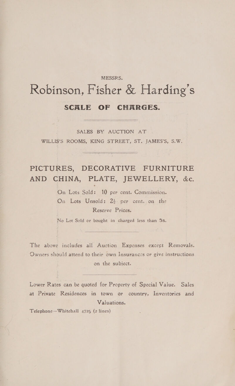 MESSRS. Robinson, Fisher &amp; Harding’s SCALE OF CHARGES.   SALES BY AUCTION AT WILLIS’S ROOMS, KING STREET, ST < JAMES’S, S.W. |   PICTURES, DECORATIVE FURNITURE AND CHINA, PLATE, JEWELLERY, &amp;c. On Lots Sold: 10 per cent. Commission. On Lots Unsold; 2%: per cent..on the Reserve Prices. No Lot Sold or bought in charged less than 5s.  The above includes all Auction Expenses except Removals. Owners should attend to their own Insurances or give instructions on the subject.  Lower Rates can be quoted for Property of Special Value. Sales at Private Residences in town or country, Inventories and Valuations. Telephone—Whitehall 4725 (2 lines)