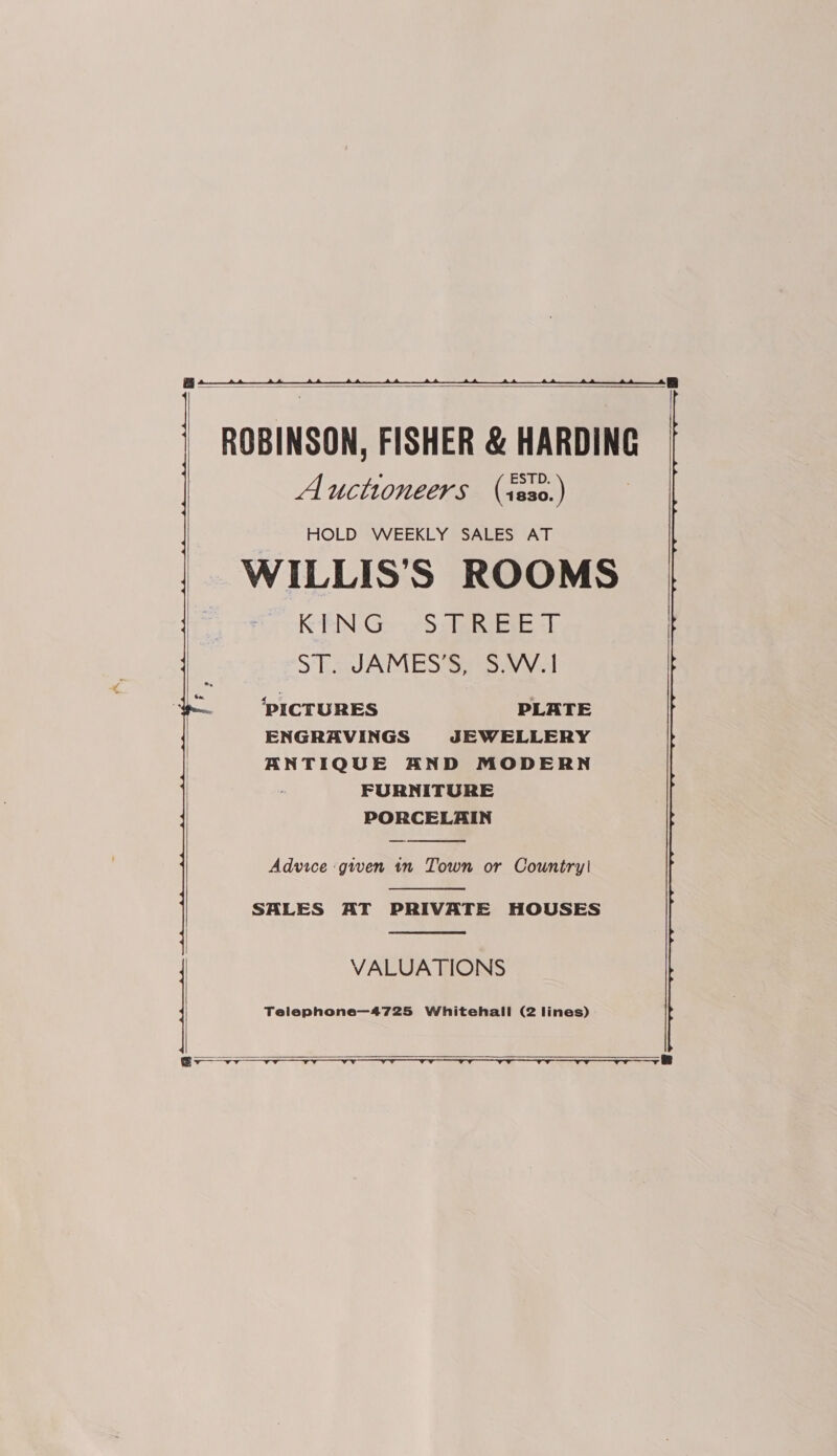    ROBINSON, FISHER &amp; HARDING Auctioneers (iss0.) HOLD WEEKLY SALES AT WILLIS’S ROOMS KEN G -S.AEE =D ST. JAMES’S, S.W.1 ‘PICTURES PLATE ENGRAVINGS JEWELLERY ANTIQUE AND MODERN FURNITURE PORCELAIN  Advice ‘given tn Town or Country!  SALES AT PRIVATE HOUSES  VALUATIONS Telephone—4725 Whitehall (2 lines)   — B