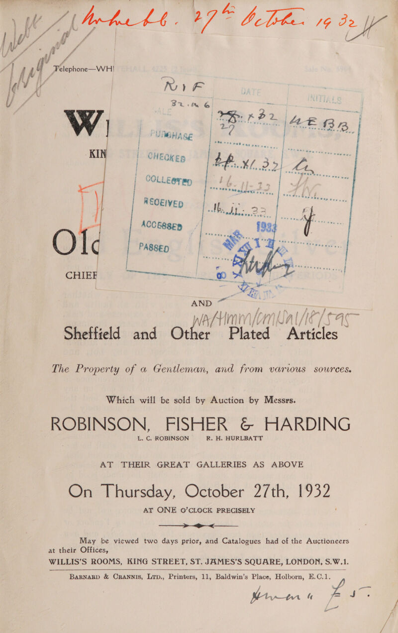 | CHEQKER | COLLE@T Bp REOEIVED  + Mm, &gt; Pin ; ea f va ‘ie — The Property of a Gentleman, and from varius sources. Which will be sold by Auction by Messrs. ROBINSON, FISHER &amp; HARDING L. C. ROBINSON R. H. HURLBATT AT THEIR GREAT GALLERIES AS ABOVE On Thursday, October 2/th, 1932 AT ONE 0O’CLOCK PRECISELY  May be viewed two days prior, and Catalogues had of the Auctioneers at their Offices, WILLIS’S ROOMS, KING STREET, ST. JAMES’S SQUARE, LONDON, S.W.1. BARNARD &amp; CRANNIS, LTD., Printers, 11, Baldwin’s Place, Holborn, E.C.1. f J Sam fe  wo i-