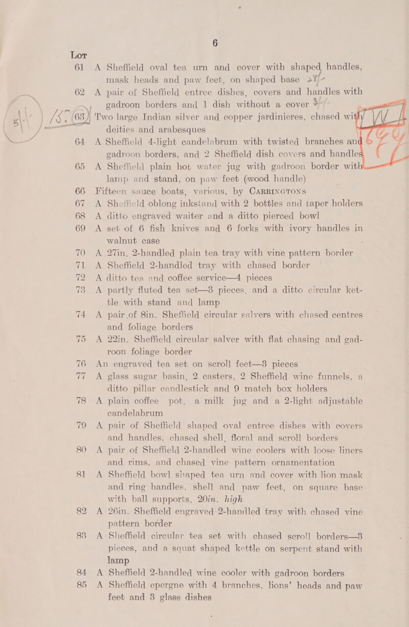 61 A Shefheld oval tea urn and cover with Ses handles, mask heads and paw feet, on shaped base 23 , 62 A pair of Sheffield entree dishes, covers and handles with gadroon borders and 1 dish mone a cover +  63) Two large Indian silver and copper jardinieres, chased with/ | / ae deities and arabesques ot / — 64 <A Sheffield 4-light pt es with twisted branches itt D> i gadroon borders, and 2 Sheffield dish covers and handles 65 A Sheffield plain hot water jug with gadroon border wit | lamp and stand, on paw feet (wood handle) 66 Fifteen sauce boats, various, by CARRINGTONS 67 <A Sheffield oblong inkstand with 2 bottles and taper holders 68 <A ditto engraved waiter and a ditto pierced bowl 69 <A set of 6 fish knives and 6 forks with ivory handles in walnut case   70 A 27in, 2-handled plain tea tray with vine pattern border 71 <A Sheffield 2-handled tray with chased border 72 A ditto tea and coffee service—4 pieces 73 <A partly fluted tea set—8 pieces, and a ditto circular ket- tle with stand and lamp 74 <A pair.of 8in. Sheffield circular salvers with chased centres and foliage borders 75 A 22in. Sheffield circular salver with flat chasing and gad- roon foliage border 76 An engraved tea set on scroll] feet—8 pieces 77 A glass sugar basin, 2 casters, 2 Sheffield wine funnels, a ditto pillar candlestick and 9 match box holders 78 <A plain coffee pot, a milk jug and a 2-light adjustable candelabrum 79 <A pair of Sheffield shaped oval entree dishes with covers and handles, chased shell, floral and scroll borders 80 A pair of Sheffield 2-handled wine coolers with loose liners and rims, and chased vine pattern ornamentation 81 A Sheffield bowl shaped tea urn and cover with lion mask and ring handles, shell and paw feet, on square base with ball supports, 20%. high 82 A 26in. Sheffield engraved 2-handled tray with chased vine pattern border 83 A Sheffield circular tea set with chased scroll borders—8 pieces, and a squat shaped kettle on serpent stand with lamp 84 <A Sheffield 2-handled wine cooler with gadroon borders 85 <A Sheffield epergne with 4 branches, lions’ heads and paw feet and 8 glass dishes