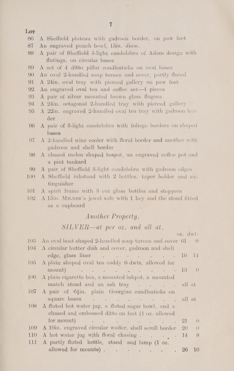 A Sheffield plateau with gadroon border, on paw feet An engraved punch bowl, 15in. diam. A pair of Sheffield 3-light candelabra of Adam design with flutings, on circular bases A set of 4 ditto pillar condlesticks on oval bases An oval 2-handled soup tureen and cover, partly fluted A 24in. oval tray with pierced gallery on paw feet An engraved oval tea and coffee set—4 pieces A pair of silver mounted brown glass flagons A 24in. octagonal 2-handled tray with pierced gallery A 22in. engraved 2-handled oval tea tray with gadroon bor- der A pair of 3-light candelabra with foliage borders on shaped bases A 2-handled wine cooler with floral border and another with gadroon and shell border A chased melon shaped teapot, an engraved coffee pot and a pint tankard A pair of Sheffield 3-light candelabra with gadroon edges A Shefheld inkstand with 2 bottles, taper holder and ex- tinguisher A spirit frame with 38 cut glass bottles and stoppers A 15in. MILNner’s jewel safe with 1 key and the stand fitted as a cupboard Another Property. SILVHR—at per oz. and all at. . dwt- An oval boat shaped 2-handled soup tureen and cover a 0 A circular butter dish and cover, ee and shell edge, glass liner ; 16 14 A plain shaped oval tea ae 6 ae ieee Be mount) ee See ee A plain cigarette box, a Handed aenee a ete: “cd match stand and an ash tray .. all at A pair of 64in. plain Georgian cencilea tite on square bases ya pe eet Aree as eral eet A fluted hot water jug, a fluted sugar bowl, and a chased and embossed ditto on feet (1 oz. allowed for mount) AP, LaF 73 aaa) A 10in. engraved circular waiter, shell me tie: 2Ooe 30 A hot water jug with floral chasing. . idle. 6S A partly fluted kettle, stand and lamp (1 oz. allowed for mounts) . : Pca cela Bee . 26 10