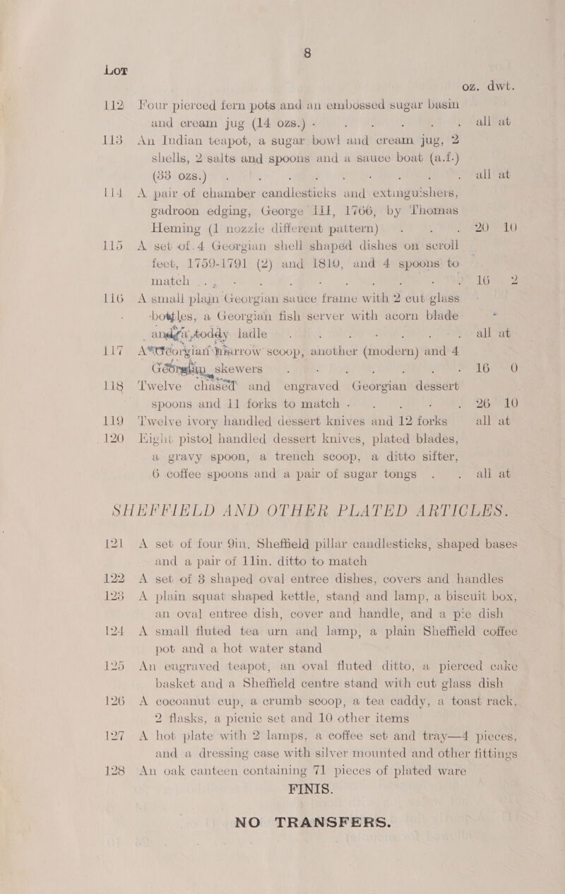 112 113 Li4 115 LL6 eg 120 dwt. Tour pierced fern pots and an embossed sugar basin and cream jug (14 ozs.) - aN) ie ; FO Belt An Indian teapot, a sugar bowl and cream jug, 2 shells, 2 salts and spoons and a sauce boat (a.1.) (33 ozs.) . a . all at A pair of chamber candlesticks and extinguishers, gadroon edging, George II, 1766, by Thomas Heming (1 nozzle different pattern) . ; E20 V ALO A. set of.4 Georgian shell shaped dishes on scroll fect, 1759-1791 (2) and 1810, and 4 spoons to match eli eae é Ne ; ee Aa A small plajn Georgian sauce frame with 2 cut glass ‘boaples; a Georgian fish server with acorn blade ‘- . andyt, toddy ladle. SNe SLE O . all at A®tdéorgiar’ HArLow scoop, another (modern) and 4 GeSrglin skewers , : Leite, EE A eee ‘Twelve chased and engraved Georgian dessert spoons and 11 forks to match. .. S260 Twelve ivory handled dessert knives and 12 forks all at Eight pistol handled dessert knives, plated blades, a gravy spoon, a trench scoop, a ditto sifter, 6 coffee spoons and a pair of sugar tongs . . all at A set of four 9in, Sheffield pillar candlesticks, shaped bases and a pair of 1lin. ditto to match A set of 8 shaped oval entree dishes, covers and handles A plain squat shaped kettle, stand and lamp, a biscuit box, an oval entree dish, cover and handle, and a pie dish A small fluted tea urn and lamp, a plain Sheffield coffee pot and a hot water stand An engraved teapot, an oval fluted ditto, a pierced cake basket and a Sheffield centre stand with cut glass dish A cocoanut cup, a crumb scoop, a tea caddy, a toast rack, 2 flasks, a picnic set and 10 other items A hot plate with 2 lamps, a coffee set and tray—4 pieces, and a dressing case with silver mounted and other fittings An oak canteen containing 71 pieces of plated ware FINIS. NO TRANSFERS.