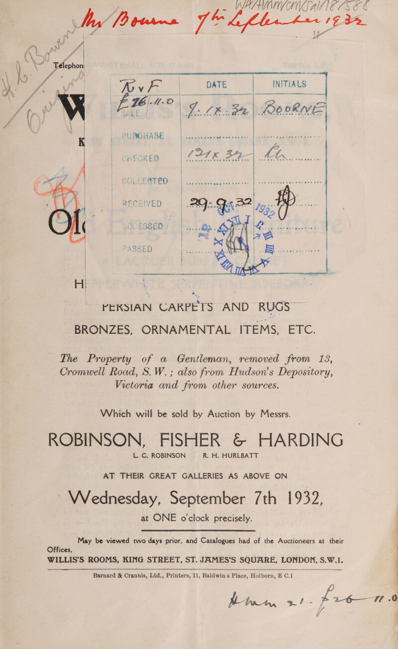 WAST ON SAI ELS OE     is Gee a \ \ Telephon 2 | \ \- / eae ) % | ii fg INITIALS =o f- a? Lf, Vv A VOB B% OnS CHECKED (21K 39-| Mr.  t PURCHASE FOO Te PH HHO Oe He DE 1gt 2s pee ree ere weew rane i K ' boy zg \ GCOLLE BTED  RECEIVED ! AGE RRA Jy y   The Property of a Gentleman, removed from 18, Cromwell Road, S.W.; also from Hudson's Depository, Victoria and from other sources. Which will be sold by Auction by Messrs. ROBINSON, FISHER &amp; HARDING VVednesday, September 7th 1932, at ONE oclock precisely. “May be viewed two days prior, and Catalogues had of the Auctioneers at their a Offices, WILLIS’S ROOMS, KING STREET, ST. JAMES’S SQUARE, LONDON, S.W.1. - Barnard &amp; Crannis, Ltd., Printers, 11, Baldwin s Place, Holborn, E C,1 | a a. Z 26— 1a