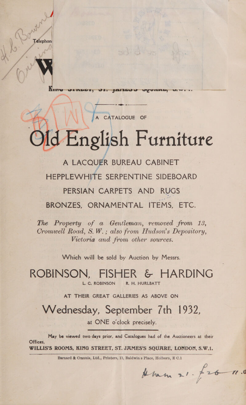   \ .. ff ' } Télephon Y » we \ 4 / ff 4 ff : , ’ ff f # i = : 17 \   (9 = iat LANL | a A CATALOGUE OF : nglish Furniture A LACQUER BUREAU CABINET HEPPLEWHITE SERPENTINE SIDEBOARD PERSIAN CARPETS AND RUGS BRONZES, ORNAMENTAL ITEMS, ETC.  The Property of a Gentleman, removed from 13, Cromwell Road, S. W. ; also from Hudson's Depository, Victoria and from other sources. Which will be sold by Auction by Messrs. ROBINSON, FISHER &amp;© HARDING L. C. ROBINSON R. H. HURLBATT AT THEIR GREAT GALLERIES AS ABOVE ON Wednesday, September 7th 1932, _ at ONE o'clock precisely. May be viewed two days prior, and Catalogues had of the Auctioneers at their Offices, WILLIS’S ROOMS, KING STREET, ST. JAMES’S SQUARE, LONDON, S.W.1. Barnard &amp; Crannis, Ltd., Printers, 11, Baldwin s Place, Holborn, E C,1 : pre 7.0 bmn 3/ J
