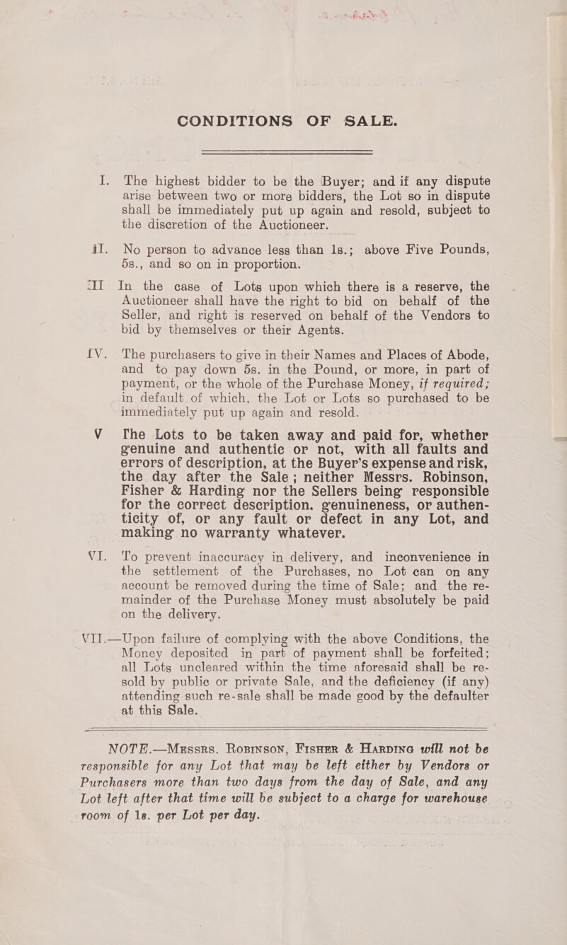 CONDITIONS OF SALE. I. The highest bidder to be the Buyer; and if any dispute arise between two or more bidders, the Lot so in dispute shall be immediately put up again and resold, subject to the discretion of the Auctioneer. iI. No person to advance less than 1s.; above Five Pounds, 5s., and so on in proportion. -II In the case of Lots upon which there is a reserve, the Auctioneer shall have the right to bid on behalf of the Seller, and right is reserved on behalf of the Vendors to bid by themselves or their Agents. IV. The purchasers to give in their Names and Places of Abode, and to pay down 5s. in the Pound, or more, in part of payment, or the whole of the Purchase Money, if required; in default of which, the Lot or Lots so purchased to be immediately put up again and resold. V fhe Lots to be taken away and paid for, whether genuine and authentic or not, with all faults and errors of description, at the Buyer’s expense and risk, the day after the Sale; neither Messrs. Robinson, Fisher &amp; Harding nor the Sellers being’ responsible for the correct description. genuineness, or authen- ticity of, or any fault or defect in any Lot, and making no warranty whatever. VI. To prevent inaccuracy in delivery, and inconvenience in the settlement of the Purchases, no Lot can on any account be removed during the time of Sale; and the re- mainder of the Purchase Money must absolutely be paid on the delivery. VII.—Upon failure of complying with the above Conditions, the 7 Money deposited in part of payment shall be forfeited; all Lots uncleared within the time aforesaid shall be re- sold by public or private Sale, and the deficiency (if any) attending such re-sale shall be made good by the defaulter at this Sale.     NOTE.—Messrs. Rosinson, Fispoer &amp; Harpine will not be responsible for any Lot that may be left either by Vendors or Purchasers more than two days from the day of Sale, and any Lot left after that time will be subject to a charge for warehouse room of 1s. per Lot per day.
