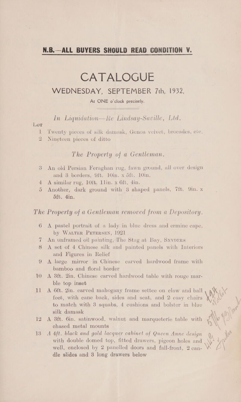CA T ALOGUE VWEDINESDAY, SEPTEMBER 7th,.1932, At ONE o'clock precisely.   In Liquidation—ke Lindsay-Saville, Ltd. 1 Twenty pieces of silk damask, Genoa velvet, brocades, etc. 2 Nineteen pieces of ditto The Property of a Gentleman. An old Persian Feraghan rug, fawn ground, all over design and 8 borders, 9ft. 10in. x dft. 101m, 4 A similar rug, 10ft. Llin. x 6ft, 4in. 5 Another, dark ground with 3 shaped panels, 7{t. Qin. x oft. 4in. oo The Property of a Gentleman removed from a Depository. 6 A pastel portrait of a lady in blue dress and ermine cape, by Water PrreRsen, 1921 7 An unframed oi] painting, The Stag at Bay, SnvDERS 8 A set of 4 Chinese silk and painted panels with Interiors and Figures in Relief 9 A large mirror in Chinese carved hardwood frame with bamboo and floral border 10 A 3ft. 2in. Chinese carved hardwood table with rouge mar- ble top inset 11 <A 6ft. Qin. carved mahogany frame settee on claw and ball feet, with cane back, sides and seat, and 2) easy chairs to match with 8 squabs, 4 cushions and bolster in blue silk damask 12 A 8ft. 6in. satinwood, walnut and marqueterie table with chased metal mounts 13 A 4ft. black and gold lacquer cabinet of Queen Anne design dle slides and 8 long drawers below
