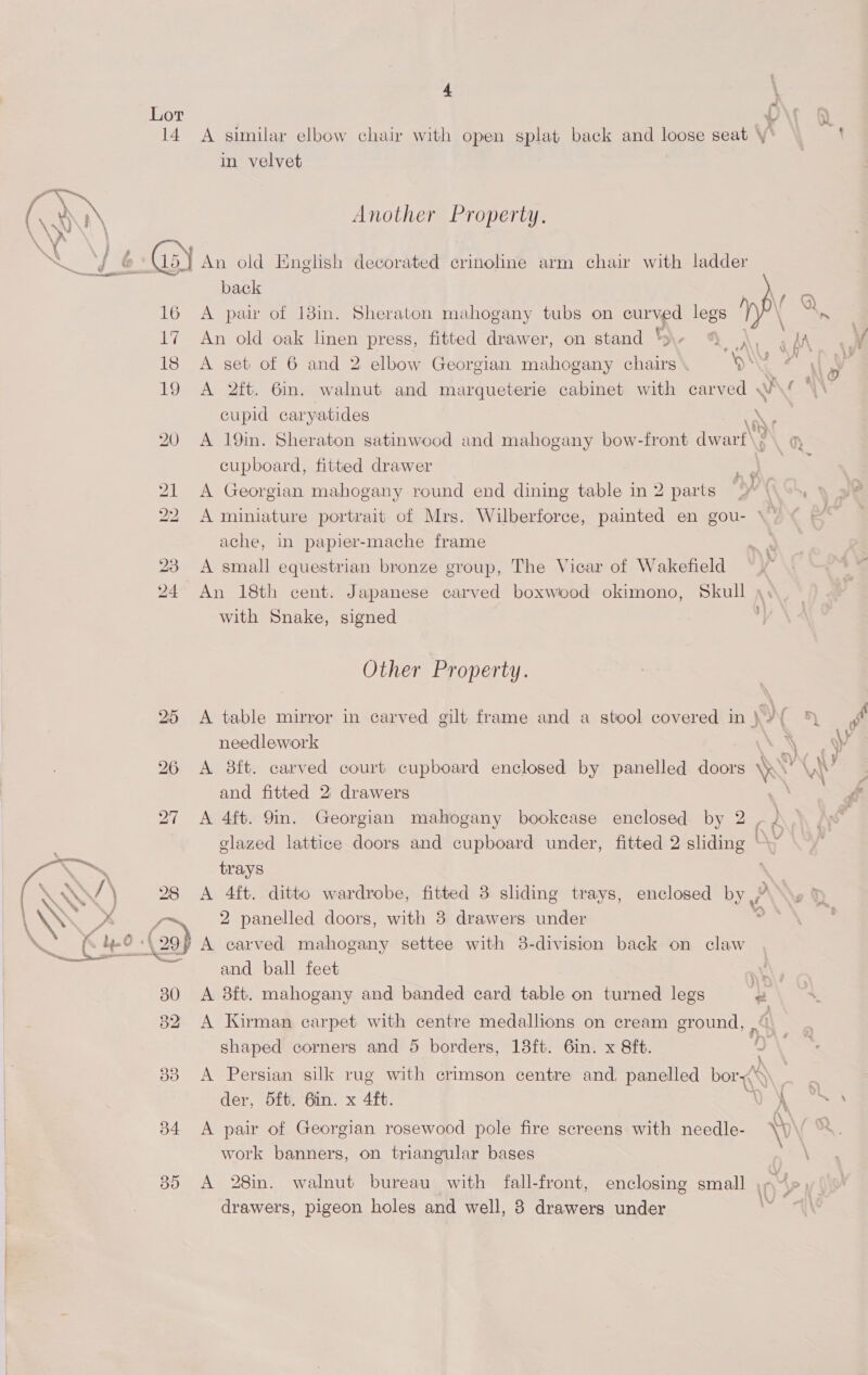 Lot 14 35 4 \ A similar elbow chair with open splat back and loose seat y in velvet Another Property. back ce A pair of 18in. Sheraton mahogany tubs on curved legs al. An old oak linen press, fitted drawer, on stand tS. fF A, AA ou A set of 6 and 2 elbow Georgian mahogany chairs ON HT fe A 2ft. 6in. walnut and marqueterie cabinet with carved w en cupid caryatides \ A 19in. Sheraton satinwood and mahogany bow-front dwart\} cupboard, fitted drawer ; * ; ; A Georgian mahogany round end dining table in 2 parts 9” \\ >>, A miniature portrait of Mrs. Wilberforce, painted en gou- \- ache, in papier-mache frame A small equestrian bronze group, The Vicar of Wakefield An 18th cent. Japanese carved boxwood okimono, Skull \, with Snake, signed Other Property. A table mirror in carved gilt frame and a stool covered in yy ( % ff needlework \ rl A 8ft. carved court cupboard enclosed by panelled doors NY v ; and fitted 2 drawers Py A 4ft. 9in. Georgian mahogany bookcase enclosed by 2 - 2 glazed lattice doors and cupboard under, fitted 2 sliding OY trays A 4ft. ditto wardrobe, fitted 3 sliding trays, enclosed by 2 panelled doors, with 8 drawers under A carved mahogany settee with 38-division back on claw and ball feet mK A 8ft. mahogany and banded card table on turned legs # Cy ~ A Kirman carpet with centre medallions on cream ground, ma shaped corners and 5 borders, 18ft. 6in. x 8ft. ae \ A Persian silk rug with crimson centre and, panelled bor a: der, 5ft. 6in. x 4ft. Ss Ga: fe \ \ + A pair of Georgian rosewood pole fire screens with needle- VV ‘ work banners, on triangular bases A 28in. walnut bureau with fall-front, enclosing small