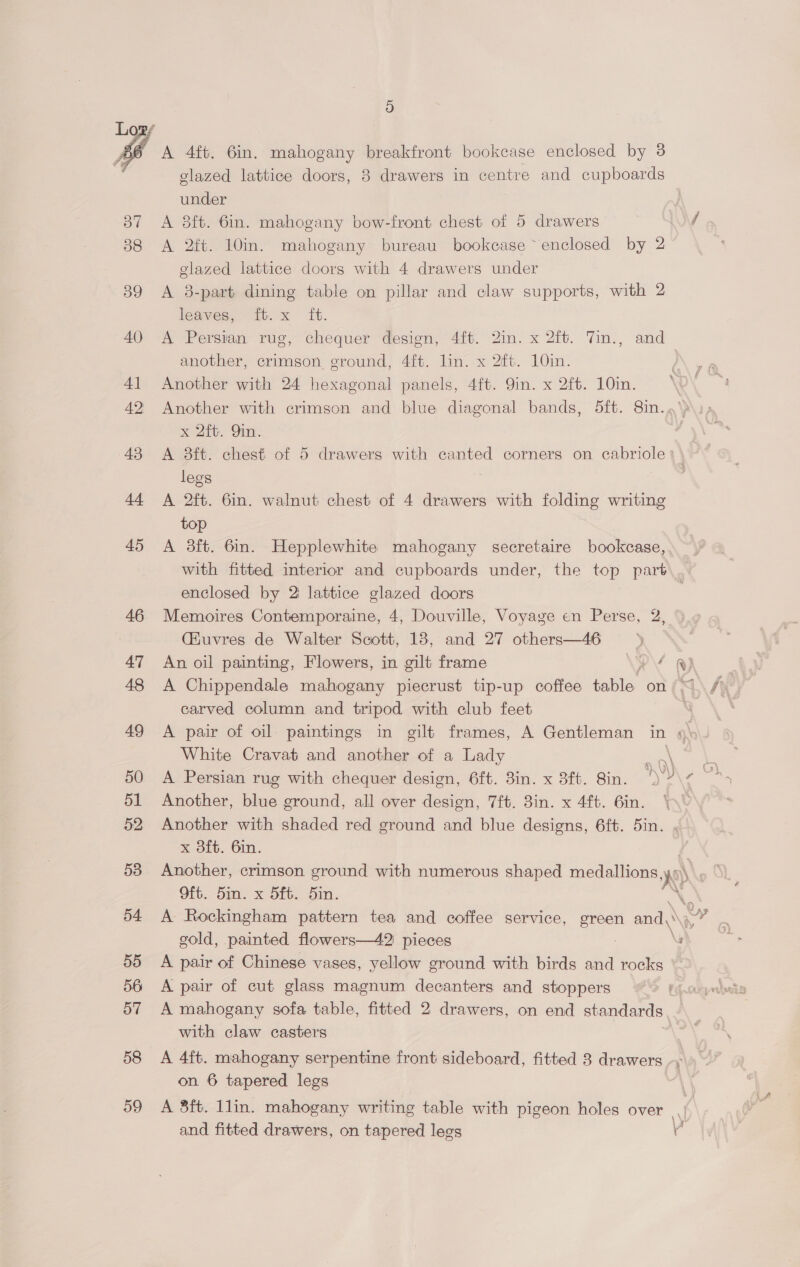 f A 4ft. 6in. mahogany breakfront bookcase enclosed by 3 glazed lattice doors, 8 drawers in centre and cupboards under A 8ft. 6in. mahogany bow-front chest of 5 drawers A 2ft. 10in. mahogany bureau bookcase ~ enclosed by 2 glazed lattice doors with 4 drawers under A 3-part dining table on pillar and claw supports, with 2 leaves, ib. x ft. A Persian rug, chequer design, 4ft. 2in. x 2ft. 7in., and another, crimson ground, 4ft. lin. x 2ft. 10in. Another with 24 hexagonal panels, 4ft. 9in. x 2ft. 10in. Another with crimson and blue diagonal bands, 5ft. 8in..’ x Zio. Gin. A 3ft. chest of 5 drawers with canted corners on cabriole legs A 2ft. 6in. walnut chest of 4 drawers with folding writing top A 3ft. 6in. Hepplewhite mahogany secretaire bookcase, ~, with fitted interior and cupboards under, the top part. enclosed by 2 lattice glazed doors | Memoires Contemporaine, 4, Douville, Voyage en Perse, 2, (iuvres de Walter Scott, 18, and 27 others—46 An oil painting, Flowers, in gilt frame ‘ R) A Chippendale mahogany piecrust tip-up coffee table. on (4 carved column and tripod with club feet A pair of oil paintings in gilt frames, A Gentleman in » White Cravat and another of a Lady | Another, blue ground, all over design, 7ft. 8in. x 4ft. 6in. * Another with shaded red ground and blue designs, 6ft. 5in. x 3ft. 6in. Another, crimson ground with numerous shaped medallions NY Oft. 5in. x Sft. 5in. bn A Rockingham pattern tea and coffee service, green and, Na gold, painted flowers—42 pieces | A pair of Chinese vases, yellow ground with birds and rocks A pair of cut glass magnum decanters and stoppers A mahogany sofa table, fitted 2 drawers, on end standards with claw casters A 4ft. mahogany serpentine front sideboard, fitted 8 drawers \ on 6 tapered legs A 8ft. 1lin. mahogany writing table with pigeon holes over.) and fitted drawers, on tapered legs af