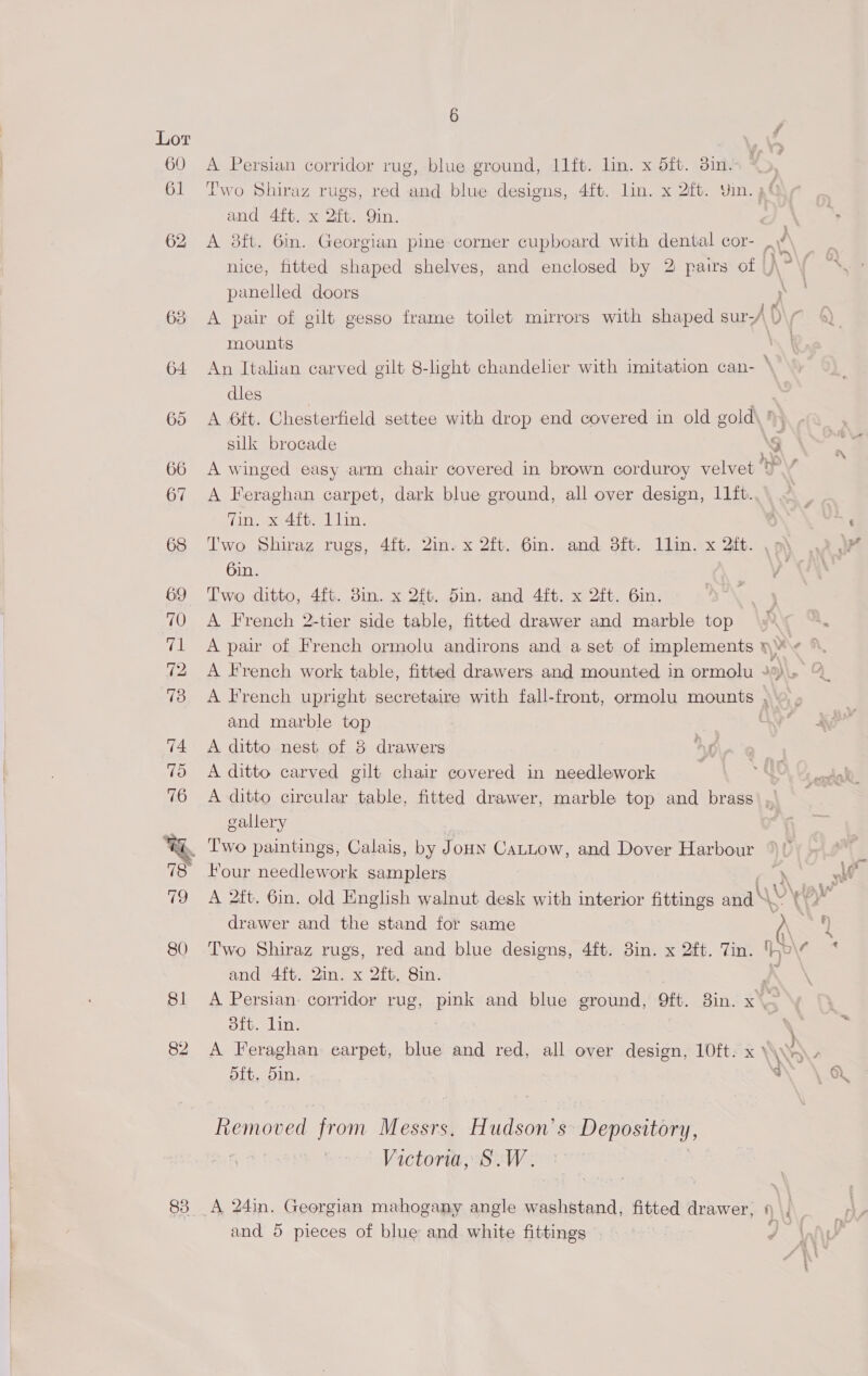 60 A Persian corridor rug, blue ground, 11ft. lin. x dft. din. 61 Two Shiraz rugs, red and blue designs, 4ft. lin. x 2ft. Yin. af and 4ft. x 2ift. Qin. . 62 A 8ft. 6in. Georgian pine corner cupboard with dental cor- AY nice, fitted shaped shelves, and enclosed by 2 pairs of A” panelled doors ; 63 A pair of gilt gesso frame toilet mirrors with shaped sur-A D\r mounts . 64 An Italian carved gilt 8-light chandelier with imitation can- ‘ dles 65 A 6ft. Chesterfield settee with drop end covered in old colds silk brocade 5 66 A winged easy arm chair covered in brown corduroy velvet MP 67 A Feraghan carpet, dark blue ground, all over design, 11ft. Tin. x 4ft. Llin. 68 Two Shiraz rugs, 4ft. 2in. x 2ft. 6in. and 3ft. llin. x 2ft. 6in. 69 Two ditto, 4ft. 3in. x 2ft. 5in. and 4ft. x 2ft. 6in. 70 A French 2-tier side table, fitted drawer and marble top 71 A pair of French ormolu andirons and a set of implements »¥ « 73 A French upright secretaire with fall-front, ormolu mounts , and marble top 74 A ditto nest of 3 drawers 7o &lt;A ditto carved gilt chair covered in needlework 76 A ditto circular table, fitted drawer, marble top and brass , gallery %%&amp;_ Two paintings, Calais, by Jon Cattow, and Dover Harbour ' Four needlework samplers Gd, 79 A 2ft. 6in. old English walnut desk with interior fittings and\\ drawer and the stand for same a 80 Two Shiraz rugs, red and blue designs, 4ft. 3in. x 2ft. Tin. o\¢ and 4ft. 2in. x 2ft, 8in. K 81 A Persian: corridor rug, pink and blue ground, 9ft. 8in. x — oft. Lin. 82 A Feraghan earpet, blue and red, all over design, 10ft. x’ 5ft, 5in, “  Removed from Messrs, Hudson's Depository, : Victoria, S. We 83 A 24in. Georgian mahogany angle washstand, fitted drawer, 1
