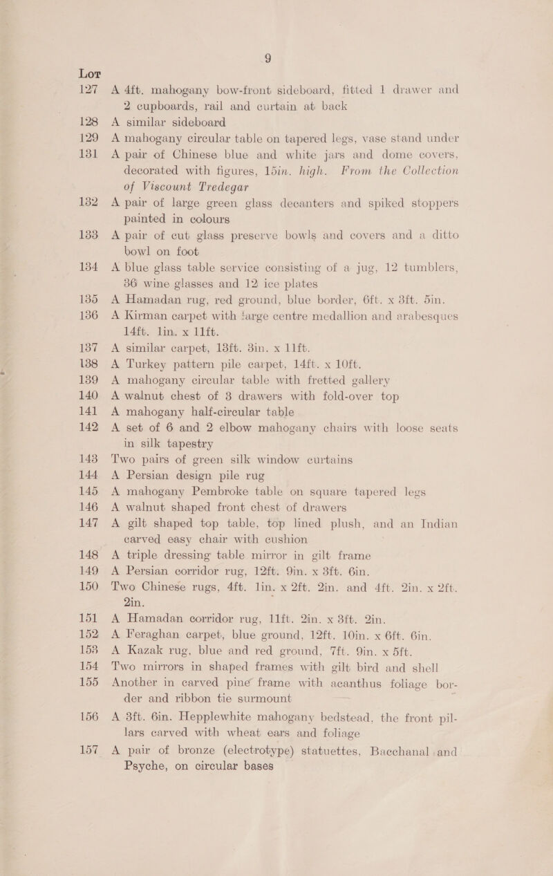 A 4ft. mahogany bow-front sideboard, fitted 1 drawer and 2 cupboards, rail and curtain at back A similar sideboard A mahogany circular table on tapered legs, vase stand under A pair of Chinese blue and white jars and dome covers, decorated with figures, 15in. high. From the Collection of Viscount Tredegar A pair of large green glass decanters and spiked stoppers painted in colours A pair of cut glass preserve bowls and covers and a ditto bowl on foot A blue glass table service consisting of a jug, 12 tumblers, 386 wine glasses and 12 ice plates A Hamadan rug, red ground, blue border, 6ft. x 8ft. 5in. A Kirman earpet with targe centre medallion and arabesques 14ft. lin. x 11ft. A similar carpet, 18ft. 3in. x 11 ft. A Turkey pattern pile carpet, 14ft. x 10ft. A mahogany circular table with fretted gallery A walnut chest of 3 drawers with fold-over top A mahogany half-circular table A set of 6 and 2 elbow mahogany chairs with loose seats in silk tapestry Two pairs of green silk window curtains A Persian design pile rug A mahogany Pembroke table on square tapered legs A walnut shaped front chest of drawers A gilt shaped top table, top lined plush, and an Indian carved easy chair with cushion A triple dressing table mirror in gilt frame A Persian corridor rug, 12ft. Qin. x 3ft. 6in. Two Chinese rugs, 4ft. lin. x 2ft. 2in. and 4ft. 2in. x 2ft. 2in. A Hamadan corridor rug, 11ft. 2in. x 8ft. 2in. A Feraghan carpet, blue ground, 12ft. 10in. x 6ft. 6in. A Kazak rug, blue and red ground, 7ft. 9in. x 5ft. Two mirrors in shaped frames with gilt bird and shell Another in carved pine frame with acanthus foliage bor- der and ribbon tie surmount . A -3ft. 6in. Hepplewhite mahogany bedstead, the front. pil- lars carved with wheat ears and foliage Psyche, on circular bases