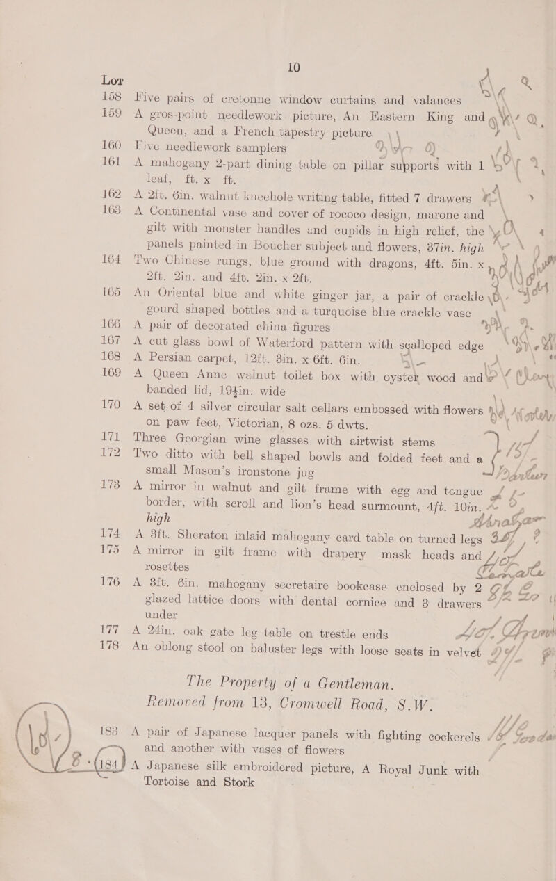  ee 178 183 ein 7 oa 10 A ae iG Five pairs of cretonne window curtains and valances \' A gros-point needlework picture, An Eastern King and q\\ 4 Queen, and a French tapestry picture oa ) 7 - live needlework samplers KS A> Q) fd p A mahogany 2-part dining table on pillar snpolue with 1 \V . leat <> tia ex em “tty, es A 2ft. 6in. walnut kneehole w riting table, fitted 7 drawers ¥ \ y A Continental vase and cover of rococo design, marone and | ‘ eilt with monster handles and cupids in high relief, the \y O\ 4 mn ReneS painted in Boucher subject and flowers, 87in. high ba, )\ i l'wo Chinese rungs, blue ground with dragons, 4ft. 5in. x 6, ( FF Zit. 2in. and 4ft. Qin. x ft. An Oriental blue and white ginger jar, a pair of crackle \)\ a gourd shaped bottles and a turquoise blud crackle vase A pair of decorated china figures ” yA Pi 4 A cut glass bowl of Waterford pattern with ga edge ay) # bt i \ 48 A Persian carpet, 12ft. 3in. x 6ft. 6in. a\— ie, A Queen Anne walnut toilet box with oyster wood ah o ¥ Cho banded lid, 194in. wide A set of 4 silver circular salt cellars embossed with flowers Me At ty; on paw feet, Victorian, 8 ozs. 5 dwts. Three Georgian wine glasses with airtwist stems   fle Two ditto with bell shaped bowls and folded feet and a a f - small Mason’s ironstone jug SD Aaw? A mirror in walnut and gilt frame with egg and tengue _/ s— border, with scroll and lion’s head surmount, 4jt. 10in.. Ko, high Mana. as A 3ft. Sheraton inlaid mahogany card table on turned legs 3S] A mirror in gilt frame with drapery mask heads and Jol, rosettes ¢ acne Sl A 8ft. 6in. mahogany secretaire bookcase enclosed by 2 CL be glazed lattice doors with dental cornice and 3 drawers ~“/~ ~” “| under i rot | A 24in. oak gate leg table on trestle ends AT bad, 7eeUs An oblong stool on baluster legs with loose seats in velvet é iy dif e The Property of a Gentleman. Removed from 18, Cromwell Road, S.W. // f 4 , A pair of Japanese lacquer panels with fighting cockerels “@* Yoda and another with vases of flowers / A Japanese silk embroidered picture, A Royal Junk with — Tortoise and Stork