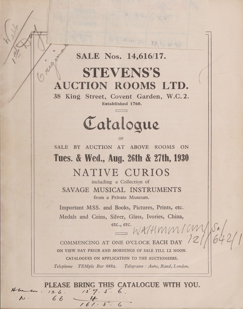    ($ALE Nos. 14,616/17. «! \ STEVENS’S ~ AUCTION ROOMS LTD. 38 King Street, Covent Garden, W.C. 2. f Catalogue SALE BY AUCTION AT ABOVE. ROOMS ON Tues. &amp; Wed., Aug. 26th &amp; 27th, 1930 NATIVE CURIOS including a Collection of SAVAGE MUSICAL INSTRUMENTS from a Private Museum. Important MSS. and Books, Pictures, Prints, etc. Medals and Coins, Silver, Glass, Ivories, China, étc., etc. ee ATU myn. lt ON VIEW DAY PRIOR AND MORNINGS OF SALE TILL 12 NOON. CATALOGUES ON APPLICATION TO THE AUCTIONEERS.    ae ay ae Vale Vide he 66 Cae | if 