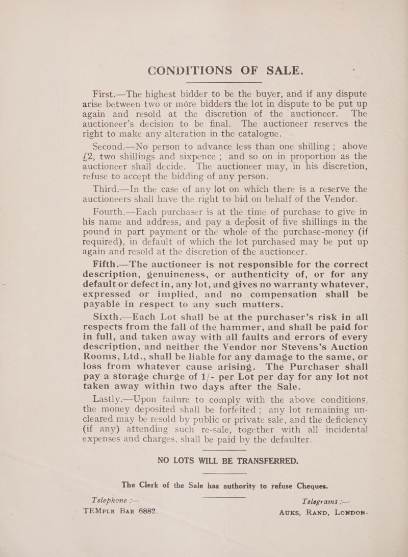 CONDITIONS OF SALE. First.—The highest bidder to be the buyer, and if any dispute arise between two or more bidders the lot in dispute to be put up again and resold at the discretion of the auctioneer. The auctioneer’s decision to be final. The auctioneer reserves the right to make any alteration in the catalogue. Second.—No person to advance less than one shilling ; above £2, two shillings and sixpence ; and so on in proportion as the auctioneer shall decide. The auctioneer may, in his discretion, refuse to accept the bidding of any person. Third.—In the case of any lot on which there is a reserve the auctioneers shall have the right to bid on behalf of the Vendor. Fourth.—Each purchaser is at the time of purchase to give in his name and address, and pay a deposit of five shillings in the pound in part payment or the whole of the purchase-money (if required), in default of which the lot purchased may be put up again and resold at the discretion of the auctioneer. Fifth.—The auctioneer is not responsible for the correct description, genuineness, or authenticity of, or for any default or defect in, any lot, and gives no warranty whatever, expressed or implied, and no compensation shall be payable in respect to any such matters. Sixth.—Each Lot shall be at the purchaser’s risk in all respects from the fall of the hammer, and shall be paid for in full, and taken away with all faults and errors of every description, and neither the Vendor nor Stevens’s Auction Rooms, Ltd., shall be liable for any damage to the same, or loss from whatever cause arising. The Purchaser shall pay a storage charge of 1/- per Lot per day for any lot not taken away within two days after the Sale. Lastly—Upon failure to comply with the above conditions, the money deposited shall be forfeited ; any lot remaining un- cleared may be resold by public or private sale, and the deficiency (if any) attending such re-sale, together with all incidental expenses and charges, shall be paid by the defaulter. NO LOTS WILL BE TRANSFERRED. The Clerk of the Sale has authority to refuse Cheques. Telephone :— Telegvains :— ' TEMPLE Bar 6882. Auks, Ranp, Lonnon.