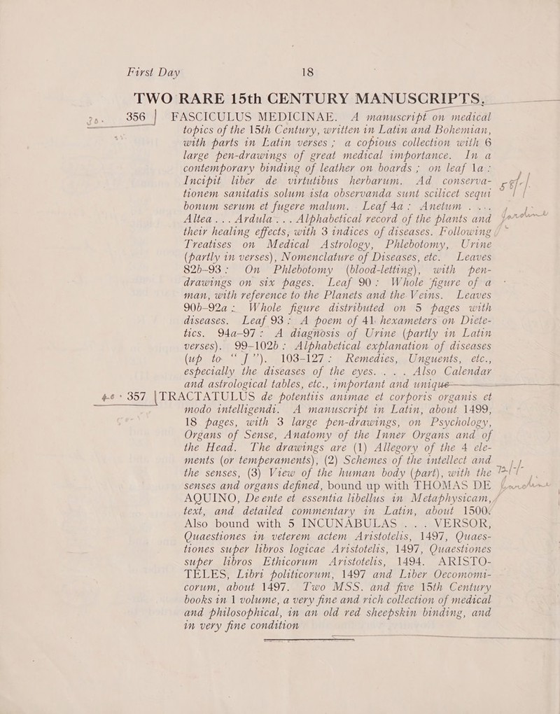 TWO RARE 15th CENTURY MANUSCRIPTS, — 356 | FASCICULUS MEDICINAE. A manuscript on medical eee topics of the 15th Century, written in Latin and Bohemian, with parts in Latin verses ; a copious collection with 6 large pen-drawings of great medical importance. In a contemporary binding of leather on boards ; on leaf la: Incipit liber de virtutibus herbarum. Ad _ conserva- cf_-| 6 tionem sanitatis solum tsta observanda sunt scilicet sequa 2 [ bonum serum et fugere malum. . Leaf4da: Anetum.... , 7° Altea... Avdula... Alphabetical record of the plants and pr? their healing effects, with 3 indices of diseases. Following Treatises on Medical Astrology, Phlebotomy, Urine (partly in verses), Nomenclature of Diseases, etc. Leaves 825-93: On Phlebotomy (blood-letting), with pen- drawings on six pages. Leaf 90: Whole figure of a man, with reference to the Planets and the Veins. Leaves 90b-92a : Whole figure distributed on 5 pages with diseases. Leaf 93: A poem of 41 hexameters on Dtete- tics. Q4a-97: A diagnosis of Urine (partly in Latin verses). 99-1026: Alphabetical explanation of diseases (Upistor. sf 2) We lUS ADIs pement es pales. elle especially the diseases of the eyes... . . Also Calendar and astrological tables, etc., important and unque———————$ $$ ——— 4-6 * 357 |(TRACTATULUS de potentiis animae et corports organts et aaa tah, ie modo tntelligendt. A manuscript in Latin, about 1499, 18 pages, with 3 large pen-drawings, on Psychology, Organs of Sense, Anatomy of the Inner Organs and of the Head. The drawings are (1) Allegory of the 4 ele- ments (or temperaments), (2) Schemes of the intellect and __ , ) the senses, (3) View of the human body (part), with the ee eed senses and organs defined, bound up with THOMAS DE (ane/ AQUINO, Deente et essentia libellus in Metaphysicam, / text, and detailed commentary in Latin, about 1500. Also sbound with; SaINCUNABULAS ¢ea\V RSG: Quaestiones in veterem actem Aristotelis, 1497, Quaes- tiones super libros logicae Aristotelis, 1497, Quaestiones super libros Ethicorum Amnistotelis, 1494. ARISTO- TELES, Libr politicorum, 1497 and Liber Oecomom- corum, about 1497. Two MSS. and five 15th Century books in 1 volume, a very fine and rich collection of medical and philosophical, in an old ved sheepskin binding, and im very fine condition | ————