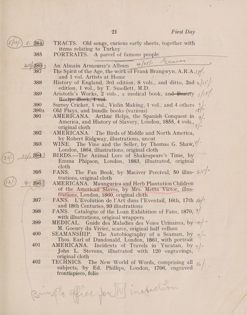 items relating to Turkey 385 PORTRAITS. -A parcel of famous people _____— sane. aaarnil | Ay mrt - An Almain Armourer’s Album afr eee ee The Spirit of the Age, the work of Frank Brangwyn, A.R.A.) 17 ; and 1 vol. Artists at Home / 388 History of England, 3rd edition, 8 vols., and ditto, 2nd ad edition, 1 vol. adi Te Smotiert NED: ‘ iy 389 seule, S Works, 2 vols., a medical book, andBeauty ,   390 Surrey Crick? 7 ort Violin Making, 1 vol., and 4 others ?)/- 3904 = Old Plays, and bundle books (various) 18] 391 AMERICANA. Arthur Helps, the Spanish Conquest in 9/. America, and History of Slavery, London, 1855, 4 vols., _, original cloth Wa 392 AMERICANA. The Birds of Middle and North America, by Robert Ridgway, illustrations, uncut 393 WINE. The Vine and the Seller, by Thomas G. Shaw, yf London, 1864, illustrations, original cloth so/- 894 | BIRDS TheoAninal loresot Shakespeare’s Time, by ee Emma Phipson, London, 1883, illustrated, original cloth 395 FANS. The Fan Book, by Maciver Percival, 50 illus- 2 1 2 trations, original cloth (in itd 396)| AMERICANA. Maunguriea and Herb Plantation Children re _ the Americati’ Slaves, by Mrs. Metta’ Victor, illus- &lt;. » f and 18th Centuries, 93 illustrations | 398 FANS. Catalogue of the Loan Exhibition of Fans, 1870, 9/- with illustrations, original wrappers 399 MEDICAL. Guide des Maladies des Voies Urinaires, by ‘4/ ~ M. Goeury du Vivier, scarce, original half vellum | 400 SEAMANSHIP. The “Autobiography of a Seaman, by 9/- Thos. Earl of Dundonald, London, 1861, with portrait 401 AMERICANA. Incidents of Travels in Yucatan, by ¢ ]- John L. Stevens, illustrated with 120 engravings, ‘ original cloth 402 TECHNICS. The New World of Words, comprising all ), subjects, by Ed. Phillips, London, 1706, engraved frontispiece, folio