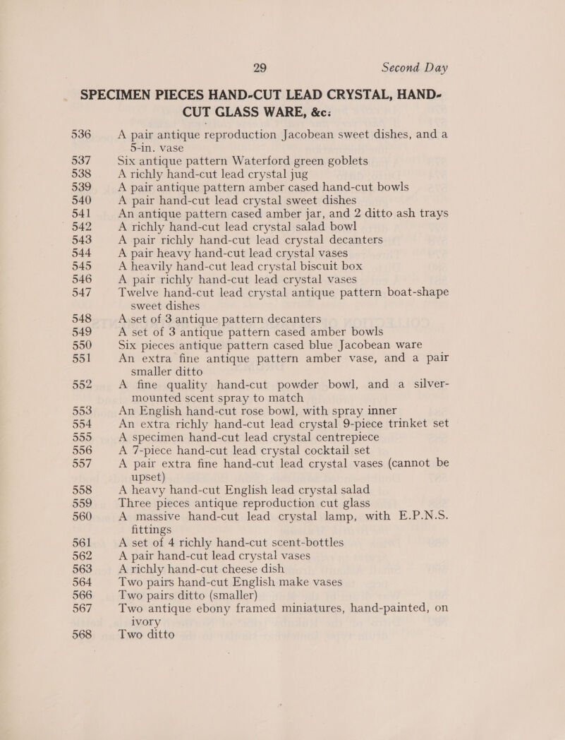 536 537 538 539 540 541 — 042 543 544 545 546 947 548 549 550 551 552 553 554 559 556 557 558 559 560 561 562 CUT GLASS WARE, &amp;c: A pair antique reproduction Jacobean sweet dishes, and a 5-in. vase Six antique pattern Waterford green goblets A richly hand-cut lead crystal jug A pair antique pattern amber cased hand-cut bowls A pair hand-cut lead crystal sweet dishes An antique pattern cased amber jar, and 2 ditto ash trays A richly hand-cut lead crystal salad bowl A pair richly hand-cut lead crystal decanters A pair heavy hand-cut lead crystal vases A heavily hand-cut lead crystal biscuit box A pair richly hand-cut lead crystal vases Twelve hand-cut lead crystal antique pattern boat-shape sweet dishes A set of 3 antique pattern decanters A set of 3 antique pattern cased amber bowls Six pieces antique pattern cased blue Jacobean ware An extra fine antique pattern amber vase, and a pair smaller ditto A fine quality hand-cut powder bowl, and a silver- mounted scent spray to match An English hand-cut rose bowl, with spray inner An extra richly hand-cut lead crystal 9-piece trinket set A specimen hand-cut lead crystal centrepiece A 7-piece hand-cut lead crystal cocktail set A pair extra fine hand-cut lead crystal vases (cannot be upset) A heavy hand-cut English lead crystal salad Three pieces antique reproduction cut glass A massive hand-cut lead crystal lamp, with E.P.N.S. fittings A set of 4 richly hand-cut scent-bottles A pair hand-cut lead crystal vases A richly hand-cut cheese dish Two pairs hand-cut English make vases Two pairs ditto (smaller) Two antique ebony framed miniatures, hand-painted, on ivory Two ditto