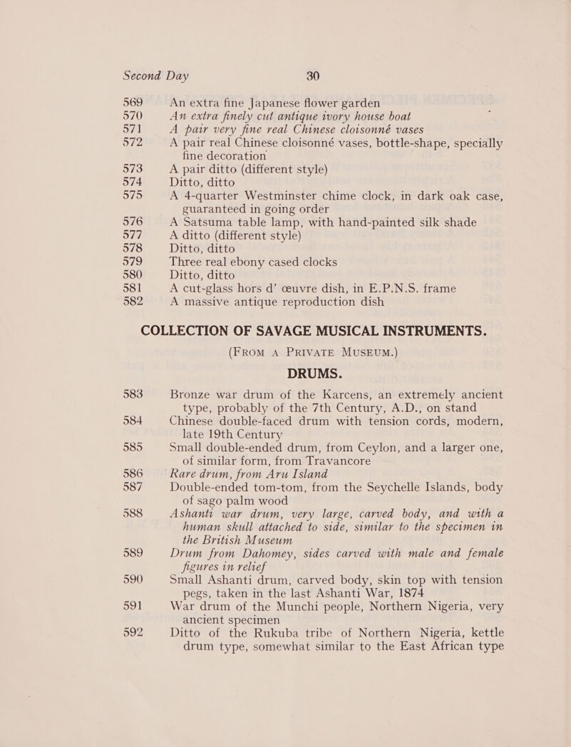 969 970 571 972 573 574 575 576 O77 578 579 580 581 582 An extra fine Japanese flower garden An extra finely cut antique ivory house boat A paw very fine real Chinese cloisonné vases A pair real Chinese cloisonné vases, bottle-shape, specially fine decoration | A pair ditto (different style) Ditto, ditto A 4-quarter Westminster chime clock, in dark oak case, guaranteed in going order A Satsuma table lamp, with hand-painted silk shade A ditto (different style) Ditto, ditto Three real ebony cased clocks Ditto, ditto A cut-glass hors d’ ceuvre dish, in E.P.N.S. frame A massive antique reproduction dish (FROM A PRIVATE MUSEUM.) DRUMS. Bronze war drum of the Karcens, an extremely ancient type, probably of the 7th Century, A.D., on stand Chinese double-faced drum with tension cords, modern, late 19th Century Small double-ended drum, from Ceylon, and a larger one, of similar form, from Travancore Double-ended tom-tom, from the Seychelle Islands, body of sago palm wood Ashanti war drum, very large, carved body, and with a human skull attached to side, similar to the specimen in the British Museum Drum from Dahomey, sides carved with male and female figures in relief Small Ashanti drum, carved body, skin top with tension pegs, taken in the last Ashanti War, 1874 War drum of the Munchi people, Northern Nigeria, very ancient specimen Ditto of the Rukuba tribe of Northern Nigeria, kettle drum type, somewhat similar to the East African type