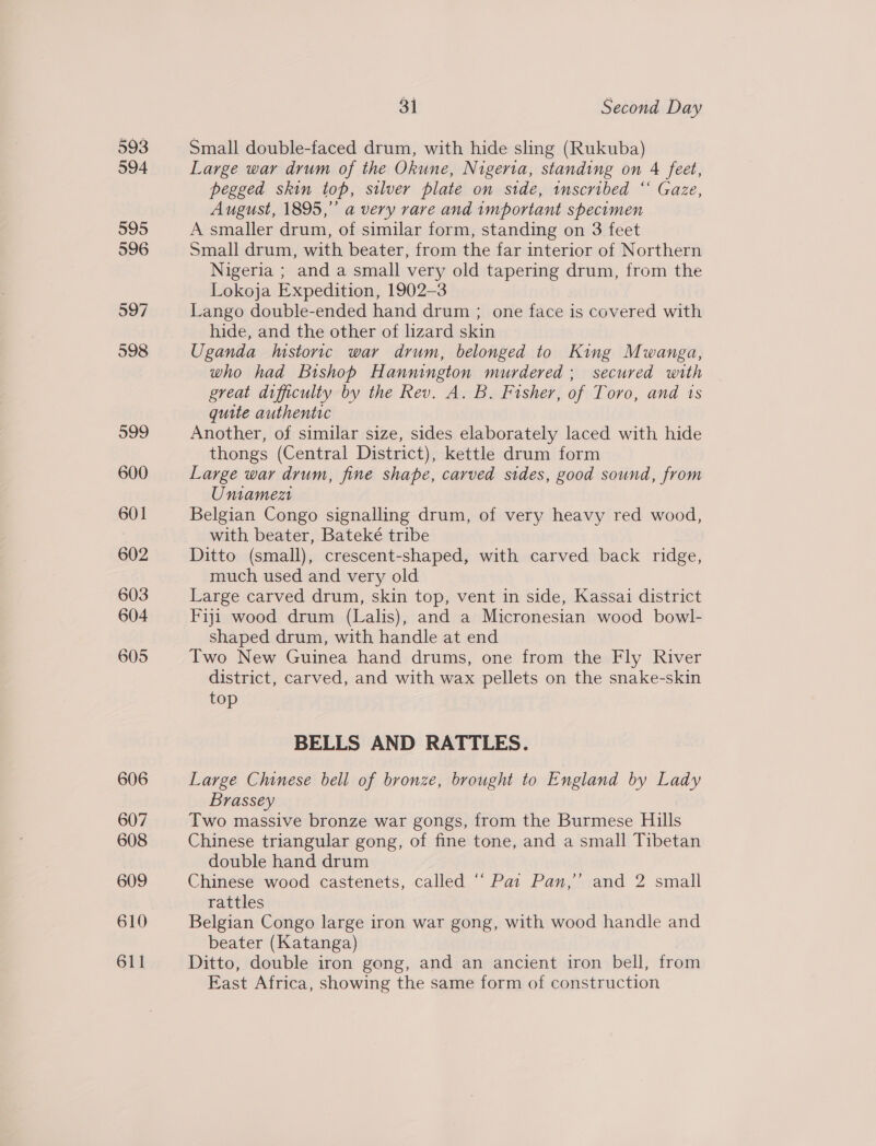 593 594 595 596 597 598 599 600 601 602 603 604 605 606 607 608 609 610 611 31 Second Day Small double-faced drum, with hide sling (Rukuba) Large war drum of the Okune, Nigeria, standing on 4 feet, pegged skin top, silver plate on side, inscribed “‘ Gaze, August, 1895,” a very rare and important specimen A smaller drum, of similar form, standing on 3 feet Small drum, with beater, from the far interior of Northern Nigeria ; and a small very old tapering drum, from the Lokoja Expedition, 1902-3 Lango double-ended hand drum ; one face is covered with hide, and the other of lizard skin Uganda Instoric war drum, belonged to King Mwanga, who had Bishop Hannington murdered; secured with great difficulty by the Rev. A. B. Fisher, of Toro, and is quite authentic Another, of similar size, sides elaborately laced with hide thongs (Central District), kettle drum form Large war drum, fine shape, carved sides, good sound, from Uniamezt Belgian Congo signalling drum, of very heavy red wood, with beater, Bateké tribe Ditto (small), crescent-shaped, with carved back ridge, much used and very old Large carved drum, skin top, vent in side, Kassai district Fiji wood drum (Lalis), and a Micronesian wood bowl- shaped drum, with handle at end Two New Guinea hand drums, one from the Fly River district, carved, and with wax pellets on the snake-skin top BELLS AND RATTLES. Large Chinese bell of bronze, brought to England by Lady Brassey Two massive bronze war gongs, from the Burmese Hills Chinese triangular gong, of fine tone, and a small Tibetan double hand drum Chinese wood castenets, called “ Pat Pan,’ and 2 small rattles Belgian Congo large iron war gong, with wood handle and beater (Katanga) Ditto, double iron gong, and an ancient iron bell, from East Africa, showing the same form of construction