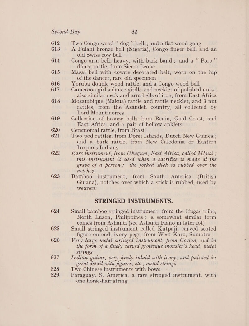 612 613 614 615 616 617 618 GLO 620 621 622 623 624 625 626 627 628 629 Two Congo wood “ dog ”’ bells, and a flat wood gong A Fulani bronze bell (Nigeria), Congo finger bell, and an old Swiss cow bell Congo arm bell, heavy, with bark band; and a dance rattle, from Sierra Leone Masai bell with cowrie decorated belt, worn on the hip of the dancer, rare old specimen Yoruba double wood rattle, and a Congo wood bell Cameroon girl’s dance girdle and necklet of polished nuts ; also similar neck and arm bells of iron, from East Africa Mozambique (Makua) rattle and rattle necklet, and 3 nut rattles, from the Azandeh country, all collected by Lord Mountmorres Collection of bronze bells from Benin, Gold Coast, and East Africa, and a pair of hollow anklets Ceremonial rattle, from Brazil Two pod rattles, from Dorei Islands, Dutch New Guinea ; and a bark rattle, from New Caledonia or Eastern Iroquois Indians Rare instrument, from Ukagum, East Africa, called Mbust ; this instrument 1s used when a sacrifice 1s made at the grave of a person, the forked stick 1s rubbed over the notches Bamboo instrument, from South America (British Guiana), notches over which a stick is rubbed, used by wearers 66 RPoross STRINGED INSTRUMENTS. Small bamboo stringed instrument, from the Ifugas tribe, North Luzon, Philippines; a somewhat similar form comes from Ashanti (see Ashanti Piano in later lot) Small stringed instrument called Kutpaji, carved seated figure on end, ivory pegs, from West Karo, Sumatra Very large metal stringed instrument, from Ceylon, end in the form of a finely carved grotesque monster’s head, metal strings Indian guitar, very finely inlaid with ivory, and painted in great detail with figures, etc., metal strings Two Chinese instruments with bows Paraguay, S. America, a rare stringed instrument, with one horse-hair string