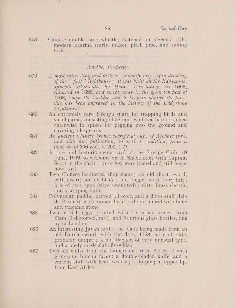 679 683 684 685 686 35 Second Day Chinese- double cane whistle, fastened on pigeons’ tails, modern ocarina (early make), pitch pipe, and tuning fork Another Property. - A most interesting and historic contemporary sepia drawing of the “ first’ lighthouse ; 1t was built on the Eddystone, opposite Plymouth, by Henry Winstanley, in 1696, enlarged 1n 1699, and swept away in the great tempest of 1703, when the builder and 5 keepers shared its fate ; this has been engraved in the hnstory of the Eddystone Lighthouses An extremely rare Kikuyu snare for trapping birds and small game, consisting of 55 nooses of fine hair attached chainwise to spikes for pegging into the ground and covering a large area An ancient Chinese bronze sacrificial cup, of Archatc type, and with fine patination, in perfect condition, from a tomb about 300 B.C. to 200 A.D. A rare and historic’ menu; card of, the Savage Club, 19 June, 1909, to welcome Sir E. Shackleton, with Captain Scott in the chair ; very few were issued and still fewer now exist Two Chinese lacquered shop signs; an old short sword, with inscription on blade ; fine dagger with ivory hilt ; kris of rare type (silver-mounted) ; ditto brass sheath, and a scalping knife Polynesian paddle, carved all over, and a ditto staff (Isla de Pascua), with human head and eyes inlaid with bone and volcanic stone Two ostrich eggs, painted with betrothal scenes, from Siam (1 distorted, rare), and 3 curious glass bottles, dug up in London An interesting Javan knife, the blade being made from an old Dutch sword, with the date, 1768, on each side, probably unique ; a fine dagger, of very unusual type, and a finely made Zulu fly-whisk Two old clubs, from the Cameroons, West Africa (1 with grotesque human face) ; a double-bladed knife, and a curious staff with head wearing a lip-plug in upper lip, from East Africa