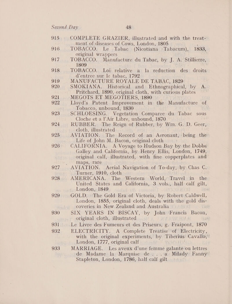 915 916 917 918 919 920 921 922 923 924 925 926 ay, 928 929 931 932 933 COMPLETE GRAZIER, illustrated and with the treat- ment of diseases of Cows, London, 1805 . TOBACCO. Le Tabac (Nicotiana -Tabacum), 1833, original wrappers | TOBACCO. Manufacture du Tabac, by J. A. Stillierre, 1809 TOBACCO. Loi relative a la reduction des droits d’entree sur le tabac, 1792 MANUFACTURE ROYALE DE TABAC, 1829 SMOKIANA. Historical and Ethnographical, by A. Pritchard, 1890, original cloth, with curious plates , MEGOTS ET MEGOTIERS, 1890 Lloyd's Patent Improvement in the Manufacture of Tobacco, unbound, 1830 SCHLOESING. Vegetation Comparee du Tabac sous Cloche et a l’Air Libre, unbound, 1870 RUBBER. The Reign of Rubber, by Wm. G. D. Geer, cloth, illustrated AVIATION. The Record of an Aeronaut, being the Life of John M. Bacon, original cloth 7 CALIFORNIA. A Voyage to Hudson Bay by the Dobbs Galley and California, by Henry Ellis, London, 1749, original calf; illustrated, with fine copperplates and maps, rare Turner, 1910, cloth AMERICANA. The Western World, Travel in the United States and California, 3 vols., half calf gilt, London, 1849 GOLD. The Gold Era of Wiietowidl by Robert Caldwell, London, 1855, original cloth, deals with ‘the acl dis- coveries in New Zealand and Australia 7 SIMO YEARS IN “BISCAY, ‘by John ‘Francis Bacon, original cloth,. illustrated ELECTRICITY. A’ Complete :Treatise’*of* Electricity , with the original experiments, by Tiberius Cavallo; London, 1777, original calf : MARRIAGE. Les aveux d’une femme baler ou lettres de Madame la Marquise de ...:a Milady’ Fanny™ Stapleton, London, 1786, half calf gilt |