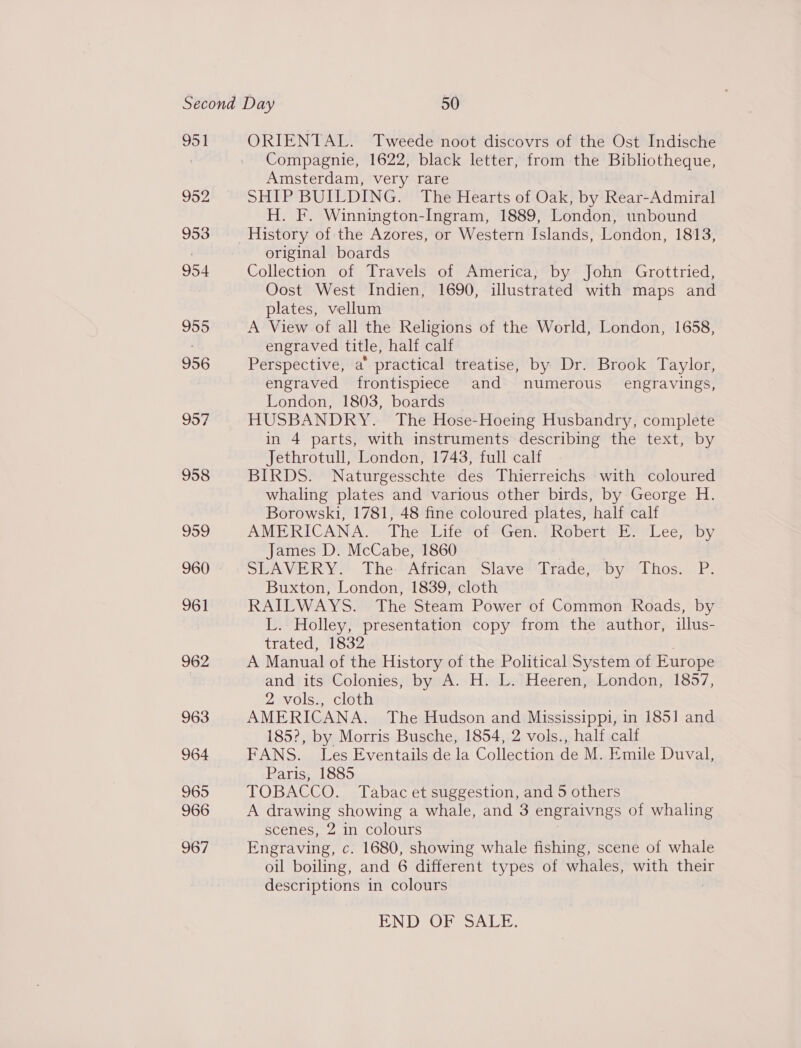 951 952 962 963 964 965 966 967 ORIENTAL. Tweede noot discovrs of the Ost Indische Compagnie, 1622, black letter, from the Bibliotheque, Amsterdam, very rare SHIP BUILDING. The Hearts of Oak, by Rear-Admiral H. F. Winnington-Ingram, 1889, London, unbound History of the Azores, or Western Islands, London, 1813, original boards Collection of Travels of America, by John Grottried, Oost West Indien, 1690, illustrated with maps and plates, vellum A View of all the Religions of the World, London, 1658, engraved title, half calf Perspective, a’ practical treatise, by Dr. Brook Taylor, engraved frontispiece and numerous’ engravings, London, 1803, boards HUSBANDRY. The Hose-Hoeing Husbandry, complete in 4 parts, with instruments describing the text, by Jethrotull, Londen, 1743, full calf BIRDS. Naturgesschte des Thierreichs with coloured whaling plates and various other birds, by George H. Borowski, 1781, 48 fine coloured plates, half calf AMERICANA. The Life’of-Gen\. Robert’ E. Lee, by James D. McCabe, 1860 SLAVERY. The: African Slave’ Trade, by Thos. .P. Buxton, London, 1839, cloth RAILWAYS. The Steam Power of Common Roads, by L. Holley, presentation copy from the author, illus- trated, 1832 A Manual of the History of the Political System of Europe and its Colonies, by A. H. L. Heeren, London, 1857, 2 vols., cloth AMERICANA. The Hudson and Mississippi, in 1851 and 185?, by Morris Busche, 1854, 2 vols., half calt FANS. Les Eventails de la Collection de M. Emile Duval, Paris, 1885 TOBACCO. Tabac et suggestion, and 5 others A drawing showing a whale, and 3 engraivngs of whaling scenes, 2 in colours Engraving, c. 1680, showing whale fishing, scene of whale oil boiling, and 6 different types of whales, with their descriptions in colours TEN DROS SALE: