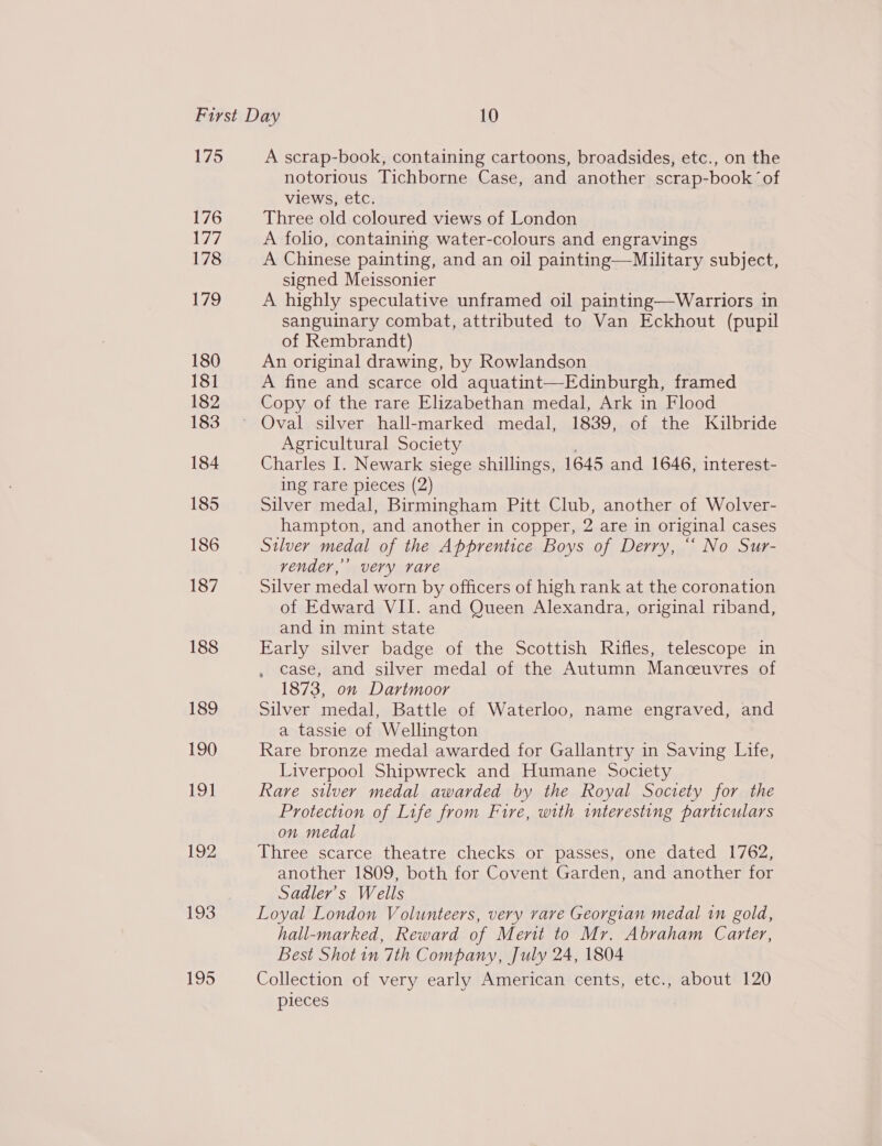 175 176 Med. 178 179 180 181 182 183 184 185 186 187 188 189 190 19] 192 195 A scrap-book, containing cartoons, broadsides, etc., on the notorious Tichborne Case, and another scrap-book ‘of views, etc. Three old coloured views of London A folio, containing water-colours and engravings A Chinese painting, and an oil painting—Military subject, signed Meissonier A highly speculative unframed oil painting—Warriors in sanguinary combat, attributed to Van Eckhout (pupil of Rembrandt) An original drawing, by Rowlandson A fine and scarce old aquatint—Edinburgh, framed Copy of the rare Elizabethan medal, Ark in Flood Agricultural Society Charles I. Newark siege shillings, 1645 and 1646, interest- ing rare pieces (2) Silver medal, Birmingham Pitt Club, another of Wolver- hampton, and another in copper, 2 are in original cases Silver medal of the Apprentice Boys of Derry, ““ No Sur- vender,’ very rare Silver medal worn by officers of high rank at the coronation of Edward VII. and Queen Alexandra, original riband, and in mint state Early silver badge of the Scottish Rifles, telescope in case, and silver medal of the Autumn Manceuvres of 1873, on Dartmoor Silver medal, Battle of Waterloo, name engraved, and a tassie of Wellington Rare bronze medal awarded for Gallantry in Saving Life, Liverpool Shipwreck and Humane Society Rare silver medal awarded by the Royal Society for the Protection of Life from Fire, with interesting particulars on medal Three scarce theatre checks or passes, one dated 1762, another 1809, both for Covent Garden, and another for Sadler's Wells Loyal London Volunteers, very rare Georgian medal in gold, hall-marked, Reward of Ment to Mr. Abraham Carter, Best Shot in 7th Company, July 24, 1804 Collection of very early American cents, etc., about 120 pieces