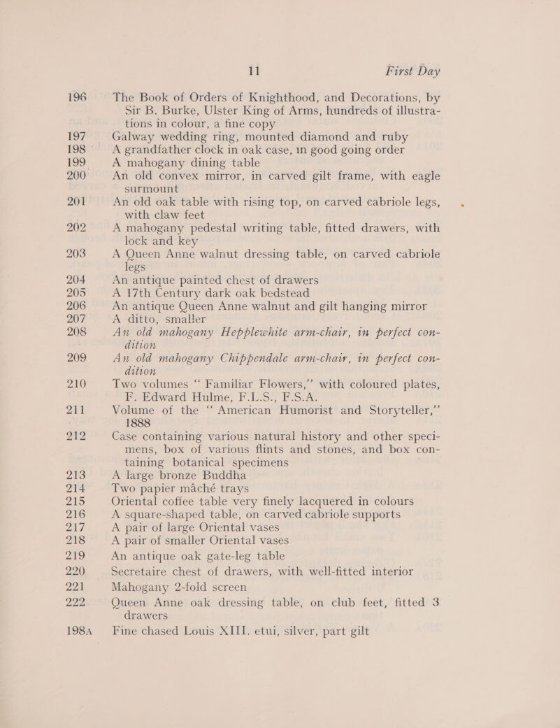 11 First Day Sir B. Burke, Ulster King of Arms, hundreds of illustra- tions in colour, a fine copy Galway wedding ring, mounted diamond and ruby A grandfather clock in oak case, in good going order A mahogany dining table An old convex mirror, in carved gilt frame, with eagle surmount An old oak table with rising top, on carved cabriole legs, with claw feet A mahogany pedestal writing table, fitted drawers, with lock and key A Queen Anne walnut dressing table, on carved cabriole legs An antique painted chest of drawers A 17th Century dark oak bedstead An antique Queen Anne walnut and gilt hanging mirror A ditto, smaller An old mahogany Hepplewhite arm-chair, in perfect con- dition An old mahogany Chippendale arm-chaiy, in perfect con- dition Two volumes “ Familiar Flowers,’ with coloured plates, F, Edward Hulme, F-L-S?; F-SvA. | Volume of the ~ American “Humerist® and Storyteller,” 1888 Case containing various natural history and other speci- mens, box of various flints and stones, and box con- taining botanical specimens A large bronze Buddha Two papier mache trays Oriental coffee table very finely lacquered in colours A square-shaped table, on carved cabriole supports A pair of large Oriental vases A pair of smaller Oriental vases An antique oak gate-leg table Secretaire chest of drawers, with well-fitted interior Mahogany 2-fold screen Queen. Anne oak dressing table, on club feet, fitted 3 drawers Fine chased Mouis X11) vetur ‘silver part eit