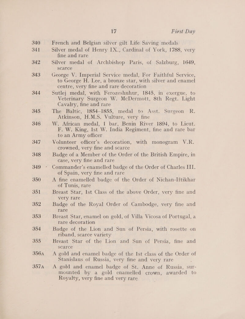 355 356A 397A 17 First Day French and Belgian silver gilt Life Saving medals Silver medal of Henry LX., Cardinal of York, 1788, very fine and rare Silver medal of Archbishop Paris, of Salzburg, 1649, scarce George V. Imperial Service medal, For Faithful Service, to George H. Lee, a bronze star, with silver and enamel centre, very fine and rare decoration Sutlej medal, with Ferozeshuhur, 1845, in exergue, to Veterinary Surgeon W. McDermott, 8th Regt. Light Cavalry, fine and rare The Baltic, 1854-1855, medal to Asst. Surgeon R. Atkinson, H.M.S. Vulture, very fine W. African medal, 1 bar, Benin River 1894, to Lieut. F. W. King, Ist W. India Regiment, fine and rare bar to an Army officer Volunteer officer’s decoration, with monogram V.R. crowned, very fine and scarce Badge of a Member of the Order of the British Empire, in case, very fine and rare Commander’s enamelled badge of the Order of Charles III. of Spain, very fine and rare A fine enamelled badge of the Order of Nichan-Iftikhar of Tunis, rare Breast Star, Ist Class of the above Order, very fine and very rare Badge of the Royal Order of Cambodge, very fine and rare Breast Star, enamel on gold, of Villa Vicosa of Portugal, a rare decoration Badge of the Lion and Sun of Persia, with rosette on riband, scarce variety Breast Star of the Lion and Sun of Persia, fine and scarce . A gold and enamel badge of the Ist class of the Order of Stanislaus of Russia, very fine and very rare A gold and enamel badge of St. Anne of Russia, sur- mounted by a gold enamelled crown, awarded to Royalty, very fine and very rare