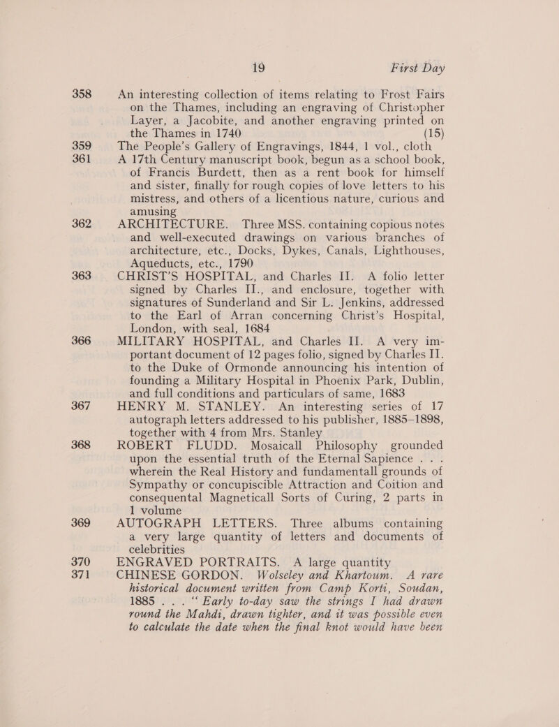 358 359 361 362 363 366 367 368 369 370 37] 19 First Day An interesting collection of items relating to Frost Fairs on the Thames, including an engraving of Christopher Layer, a Jacobite, and another engraving printed on the Thames in 1740 (15) The People’s Gallery of Engravings, 1844, 1 vol., cloth A 17th Century manuscript book, begun as a school book, of Francis Burdett, then as a rent book for himself and sister, finally for rough copies of love letters to his mistress, and others of a licentious nature, curious and amusing ARCHITECTURE. Three MSS. containing copious notes and well-executed drawings on various branches of architecture, etc., Docks, Dykes, Canals, Lighthouses, Aqueducts, etc., 1790 CHRIST’S HOSPITAL, and Charles II. A folio letter signed by Charles II., and enclosure, together with signatures of Sunderland and Sir L. Jenkins, addressed to the Earl of Arran concerning Christ’s Hospital, London, with seal, 1684 MILITARY HOSPITAL, and Charles II. A very im- portant document of 12 pages folio, signed by Charles IT. to the Duke of Ormonde announcing his intention of founding a Military Hospital in Phoenix Park, Dublin, and full conditions and particulars of same, 1683 HENRY M. STANLEY. An interesting series of 17 autograph letters addressed to his publisher, 1885-1898, together with 4 from Mrs. Stanley ROBERT FLUDD. Mosaicall Philosophy grounded upon the essential truth of the Eternal Sapience .. . wherein the Real History and fundamentall grounds of Sympathy or concupiscible Attraction and Coition and consequental Magneticall Sorts of Curing, 2 parts in 1 volume AUTOGRAPH LETTERS. Three albums containing a very large quantity of letters and documents of celebrities ENGRAVED PORTRAITS. A large quantity CHINESE GORDON. Wolseley and Khartoum. A rare Iustorical document written from Camp Korti, Soudan, 1885 .. . “ Early to-day saw the strings I had drawn round the Mahdi, drawn tighter, and it was possible even to calculate the date when the final knot would have been