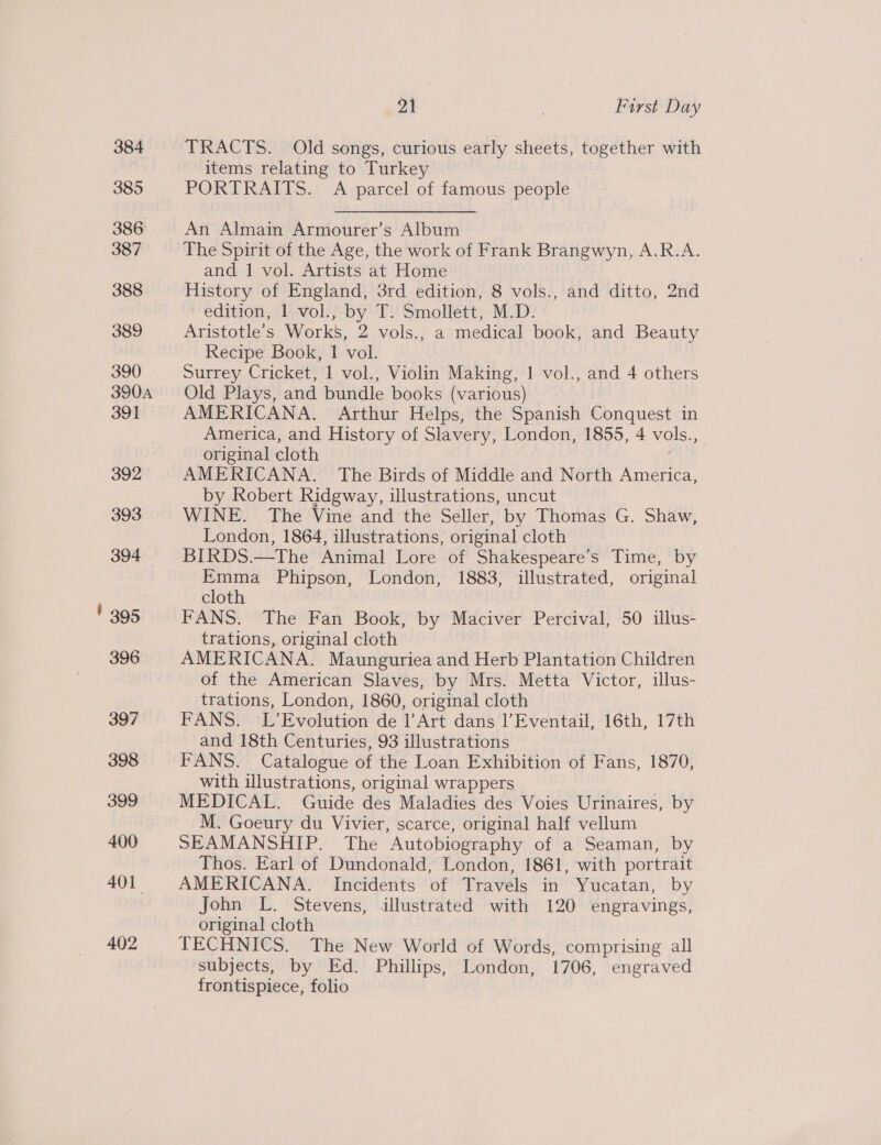384 385 386° 387 388 389 390 3904 391 392 393 394 ' 395 396 397 398 399 400 401. 402 21 , First Day TRACTS. Old songs, curious early sheets, together with items relating to Turkey PORTRAITS. A parcel of famous people An Almain Armourer’s Album The Spirit of the Age, the work of Frank Brangwyn, A.R.A. and 1 vol. Artists at Home History of England, 3rd edition, 8 vols., and ditto, 2nd edition, 1 vol., by T. Smollett, M.D. Aristotle's Works, 2 vols., a medical book, and Beauty Recipe Book, 1 vol. Surrey Cricket, 1 vol., Violin Making, 1 vol., and 4 others Old Plays, and bundle books (various) AMERICANA. Arthur Helps, the Spanish Conquest in America, and History of Slavery, London, 1855, 4 vols., original cloth AMERICANA. The Birds of Middle and North America, by Robert Ridgway, illustrations, uncut WINE. The Vine and the Seller, by Thomas G. Shaw, London, 1864, illustrations, original cloth BIRDS.—The Animal Lore of Shakespeare's Time, by Emma Phipson, London, 1883, illustrated, original cloth FANS. The Fan Book, by Maciver Percival, 50 illus- trations, original cloth AMERICANA. Maunguriea and Herb Plantation Children of the American Slaves, by Mrs. Metta Victor, illus- trations, London, 1860, original cloth FANS. L’Evolution de l’Art dans l’Eventail, 16th, 17th and 18th Centuries, 93 illustrations FANS. Catalogue of the Loan Exhibition of Fans, 1870, with illustrations, original wrappers MEDICAL. Guide des Maladies des Voies Urinaires, by M. Goeury du Vivier, scarce, original half vellum SEAMANSHIP. The Autobiography of a Seaman, by Thos. Earl of Dundonald, London, 1861, with portrait AMERICANA. Incidents of Travels in Yucatan, by John L. Stevens, illustrated with 120 engravings, original cloth TECHNICS. The New World of Words, comprising all ‘subjects, by Ed. Phillips, London, 1706, engraved frontispiece, folio