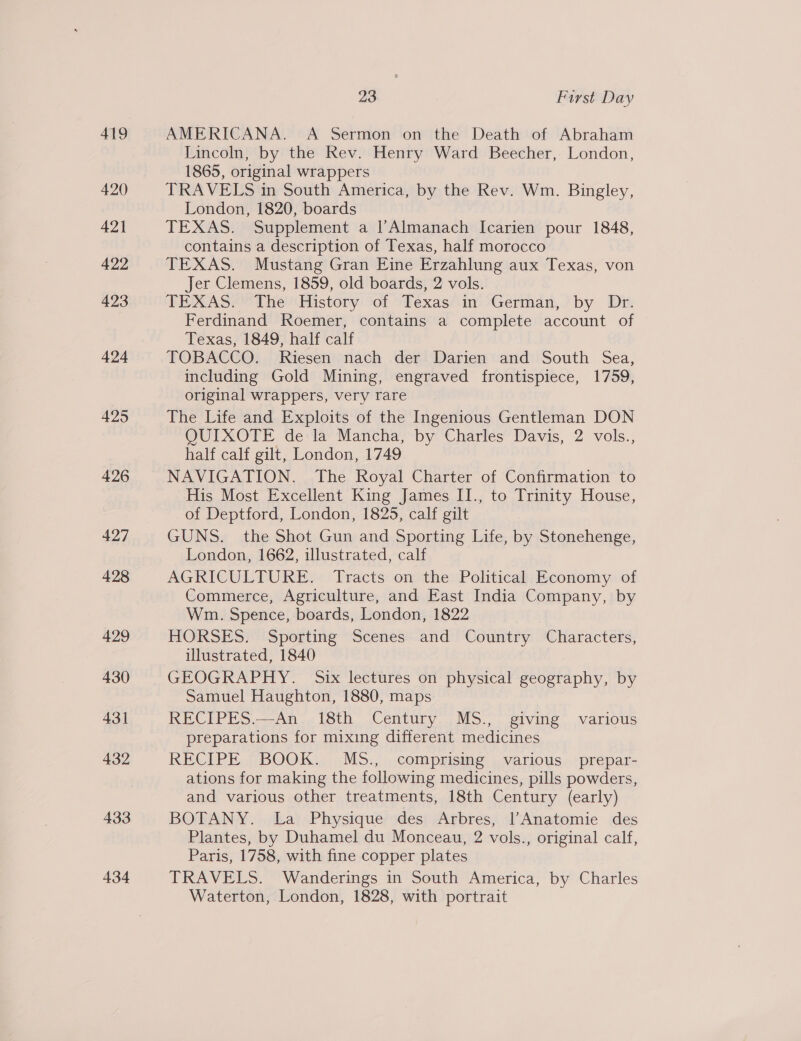 419 420 422 423 424 425 434 23 First Day AMERICANA. A Sermon on the Death of Abraham Lincoln, by the Rev. Henry Ward Beecher, London, 1865, original wrappers TRAVELS in South America, by the Rev. Wm. Bingley, London, 1820, boards TEXAS. Supplement a l’Almanach Icarien pour 1848, contains a description of Texas, half morocco TEXAS. Mustang Gran Eine Erzahlung aux Texas, von Jer Clemens, 1859, old boards, 2 vols. TEXAS. The History of Texas in German, by Dr. Ferdinand Roemer, contains a complete account of Texas, 1849, half calf TOBACCO. Riesen nach der Darien and South Sea, including Gold Mining, engraved frontispiece, 1759, original wrappers, very rare The Life and Exploits of the Ingenious Gentleman DON OUIXOTE de la Mancha, by Charles Davis, 2 vols., half calf gilt, London, 1749 NAVIGATION. The Royal Charter of Confirmation to His Most Excellent King James II., to Trinity House, of Deptford, London, 1825, calf gilt GUNS. the Shot Gun and Sporting Life, by Stonehenge, London, 1662, illustrated, calf AGRICULTURE. Tracts on the Political Economy of Commerce, Agriculture, and East India Company, by Wm. Spence, boards, London, 1822 HORSES. Sporting Scenes and Country Characters, illustrated, 1840 GEOGRAPHY. Six lectures on physical geography, by Samuel Haughton, 1880, maps RECIPES.—An 18th Century MS., giving various preparations for mixing different medicines RECIPE BOOK. MsS., comprising various prepar- ations for making the following medicines, pills powders, and various other treatments, 18th Century (early) BOTANY. La Physique des Arbres, Anatomie des Plantes, by Duhamel du Monceau, 2 vols., original calf, Paris, 1758, with fine copper plates TRAVELS. Wanderings in South America, by Charles
