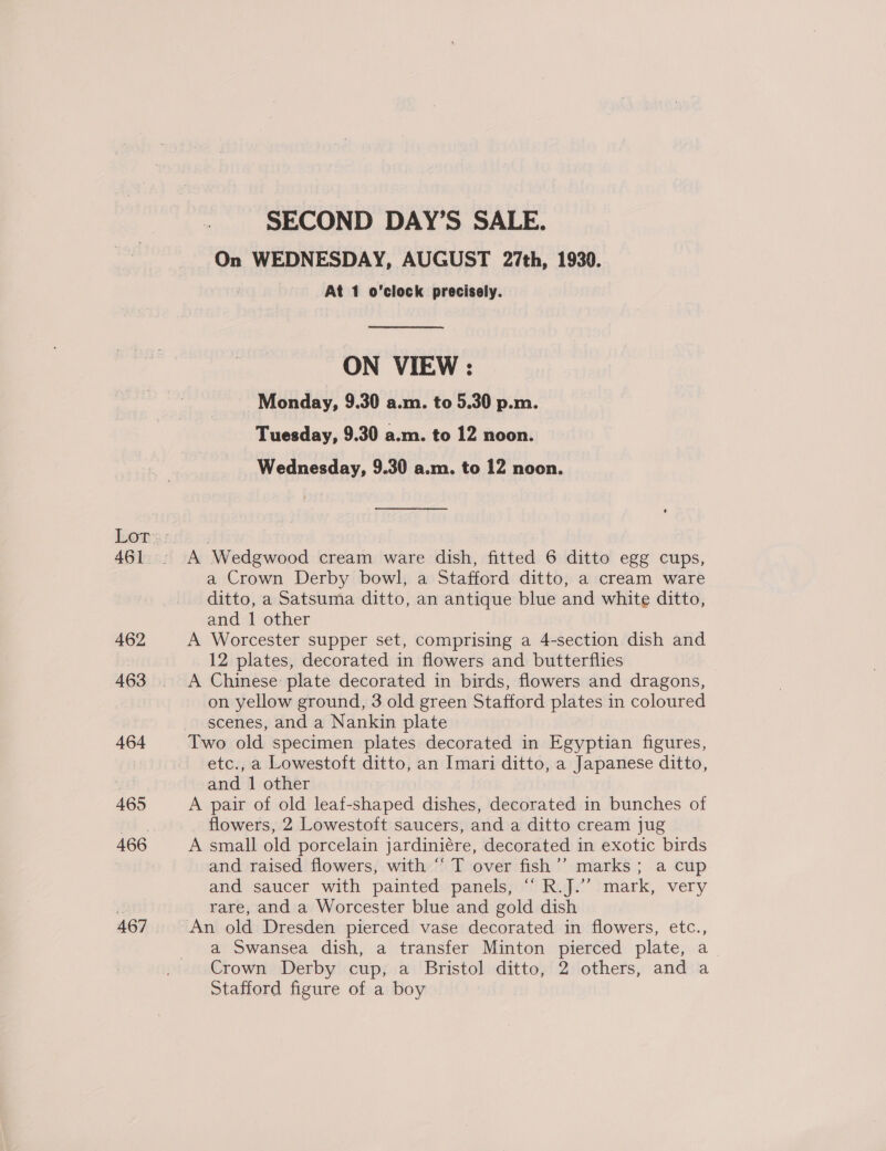 461 462 463 464 465 466 467 SECOND DAY’S SALE. On WEDNESDAY, AUGUST 27th, 1930. At 1 o'clock precisely. ON VIEW : Monday, 9.30 a.m. to 5.30 p.m. Tuesday, 9.30 a.m. to 12 noon. Wednesday, 9.30 a.m. to 12 noon. A Wedgwood cream ware dish, fitted 6 ditto egg cups, a Crown Derby bowl, a Stafford ditto, a cream ware ditto, a Satsuma ditto, an antique blue and white ditto, and 1 other A Worcester supper set, comprising a 4-section dish and 12 plates, decorated in flowers and butterflies A Chinese: plate decorated in birds, flowers and dragons, on yellow ground, 3 old green Stafford plates in coloured scenes, and a Nankin plate etc., a Lowestoft ditto, an Imari ditto, a Japanese ditto, and 1 other A pair of old leaf-shaped dishes, decorated in bunches of flowers, 2 Lowestoft saucers, and a ditto cream jug A small old porcelain jardiniére, decorated in exotic birds and raised flowers, with “ T over fish’’ marks; a cup and saucer with painted panels, “ R.J.’’ mark, very rare, and a Worcester blue and gold dish a Swansea dish, a transfer Minton pierced plate, a Crown Derby cup, a Bristol ditto, 2 others, and a Stafford figure of a boy