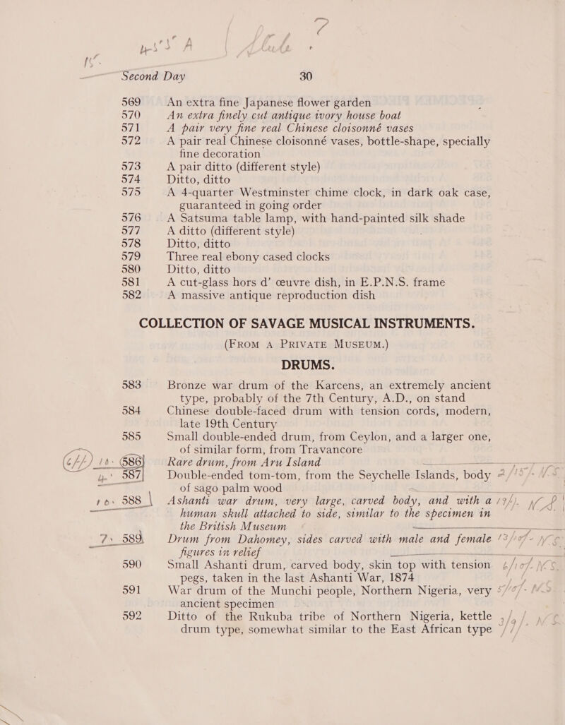 SS) A ” a ae, f\ bb &gt; Ff i t Second Day 30 569 An extra fine Japanese flower garden 570 An extra finely cut antique ivory house boat 571 A par very fine real Chinese clotsonné vases 572 A pair real Chinese cloisonné vases, bottle-shape, specially fine decoration 573 A pair ditto (different style) 574 Ditto, ditto 575 A 4-quarter Westminster chime clock, in dark oak case, guaranteed in going order 576 A Satsuma table lamp, with hand-painted silk shade 577 A ditto (different style) 578 Ditto, ditto 979 Three real ebony cased clocks 580 Ditto, ditto 581 A cut-glass hors d’ ceuvre dish, in E.P.N.S. frame 582 A massive antique reproduction dish COLLECTION OF SAVAGE MUSICAL INSTRUMENTS. (FROM A PRIVATE MUSEUM.) DRUMS. 583 Bronze war drum of the Karcens, an extremely ancient type, probably of the 7th Century, A.D., on stand 584 Chinese double-faced drum with tension cords, modern, late 19th Century 585 Small double-ended drum, from Ceylon, and a larger one, of similar form, from Travancore of sago palm wood ro re human skull attached to side, similar to the specimen in the British Museum 125 ee ae 7. 589 Drum from Dahomey, sides carved with male and female /°/-77 figures in relief pegs, taken in the last Ashanti War, 1874 591 War drum of the Munchi people, Northern Nigeria, very °/ ancient specimen _ 592 Ditto of the Rukuba tribe of Northern Nigeria, kettle . drum type, somewhat similar to the East African type |