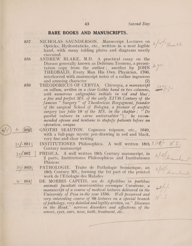 858 859 43 Second Day RARE BOOKS AND MANUSCRIPTS. Opticks, Hydrostaticks, etc., written in a neat legible hand, with many folding plates and diagrams neatly executed ANDREW BLAKE, M.D. A practical essay on the Disease generally known as Delirium Tremens, a presen- tation copy from the author; another by JOHN THEOBALD, Every Man His Own Physician, 1766, interleaved with manuscript notes of a rather ingenious and amusing character (2) THEODORICUS OF CERVIA. Clururgia, a manuscript on vellum, written in a clear Gothic hand in two columns, with numerous caligraphic imtials in red and blue ; a fine and perfect MS. of the early XIVth Century of the famous “ Surgery’”’ of Theodoricus Borgognom, founder of the surgical School of Bologna, a pioneer of aseptic surgery (see folio 19 of the MS. im the chapter: “ De quotbet vulnere in carne universaliter’’); he recom- mended opium and henbane to stupefy patients before an operation, unique GNOTHI SEAUTON. Cognosce teipsum, etc., 1640, with a full-page mystic pen-drawing in red and black, very fine and clear writing INSTITUTIONES Philosophica. Century manuscript = 2 parts, Institutiones Philosophicae and Institutiones PATHOLOGIE: Traite- de Pathologie ot ee an 18th Century MS., forming the Ist part of the printed work de I’ Etiologie des Malades DE MORBIS CAPITIS, seu de Affectibus in partibus animalt facultatt inservientibus eorumque Curatione, a manuscript of a course of medical lectures delivered in the University of Pisa in the year 1556. Well preserved and very interesting course of 68 lectures on a special branch of pathology, very detatled and legibly written, on ‘‘ Diseases in the Head,’ nervous disorders and affections of the senses, eyes, ears, nose, teeth, treatment, etc.