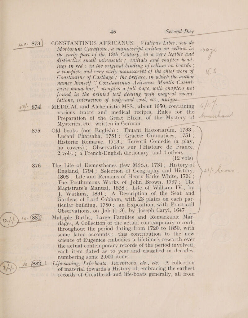 yo 873) ~ CONSTANTINUS AFRICANUS. Viaticus Liber, sew de — the early part of the 13th Century, in a very legible and distinctive small minuscule; initials and chapter head- ings in ved ; in the original binding of vellum on boards ; a complete and very early manuscript of the chief work of Constantine of Carthage ; the preface, in which the author names himself ‘‘ Constantinus Aricanus Montis Casini- ensis monachus,” occupies a full page, with chapters not ir tations, interactton of body and soul, etc., unique 5 ‘s/_87Al MEDICAL and Alchemistic MSS., about 1650, containing td various tracts and medical recipes, Rules for the Mysteries, etc., written in German —— 875 Old books (not English): Thuani Historiarum, 1733 ; Lucani Pharsalia, 1751; Graece Gramatices, 1751 ; Historie Romane, 1713; Tereotii Comedie (a play, no covers); Observations sur |’Histoire de France, / 2 vols. ; a French-English dictionary, and 4 others | (12 vols) | 876 .. The Life of Demosthenes (few MSS.), 1731; History of bar England, 1794; Selection of Geography and History, 1808 ; Life and Remains of Henry Kirke White, 1731 ; The. Posthumous Works of John Brown,.1797; The Magistrate’s Manual, 1828; Life of William IV., by J. Watkins, 1831; A Description of, the Seat and Gardens of Lord Cobham, with 23 plates on each par- | ticular building, 1750; an Exposition, with Practicall 4 ch ce Observations, on Job (1-3), by Joseph Caryl, 1647 ia ‘ip. }: J\_12: (8st) Multiple Births, Large Families and Remarkable Mar-   riages, A Collection of the actual contemporary records throughout the period dating from 1720 to 1850, with some later accounts; this contribution to the new science of Eugenics embodies a lifetime’s research over the actual contemporary records of the period involved, each item dated as to year and classified in decades, numbering some 2,000 items \ Life-saving, Life-boats, Inventions, etc., etc. A collection of material towards a History of, embracing the earliest records of Greathead and life-boats generally, all from 
