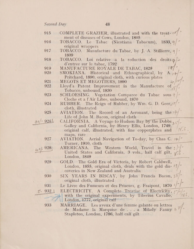 , we ” pS kd 916 917 918 919 920 ot 922. vy 924 925 929 930 931 933 COMPLETE GRAZIER, illustrated and with the treat- of ment of diseases of Cows, London, 1805 TOBACCO,” Le relabac (Nicotiana Tabacum), 1833, 9 / ~ original wrappers | TOBACCO. Manufacture du Tabac, by J. A. Stillierre, 9 | - 1809 | TOBACCO. Loi relative’ia la‘ reduction ‘des droits 9/- d’entree sur le tabac, 1792 } MANUFACTURE ROYALE DE TABAC, 1829 way ; SMOKIANA. Historical and Ethnographical, by A., Pritchard, 1890, original cloth, with curious plates Lloyd’s Patent Improvement in the Manufacture of Tobacco, unbound, 1830 SCHLOESING. Vegetation Comparee du Tabac sous ? Cloche et a l’Air Libre, unbound, 1870 ; RUBBER. The Reign of Rubber, by Wm. G. D. Geer,;? cloth, illustrated ; AVIATION. The Record of an Aeronaut, being the */ Life of John M. Bacon, original cloth CALIFORNIA. A Voyage to Hudson Bay by the Dobbs , Galley and California, by Henry Ellis, London, 1749, ° original calf, illustrated, with fine copperplates and maps, rare AVIATION. Aerial Navigation of To-day, by Chas C. aoe AMERICANA. The Western World, Travel in the » London, 1849 joie GOLD. The Gold Era of Victoria, by Robert. Galdwellt &lt;) London, 1855, original cloth, deals with the gold dis- !7/* coveries in New Zealand and Australia ‘J SS YEARS TIN BISCAY Mby John Francis Bacon 3¥/* original cloth, illustrated Tee § Le Livre des Fumeurs et des Priseurs, g. Fraipont, 1870 |/ ELECTRICITY. A’ Complete..Treatise of Electricity, « _ London, 1777, original calf MARRIAGE. Les aveux d’une fdririlb vated c ou lettres f Stapleton, London, 1786, half calf gilt