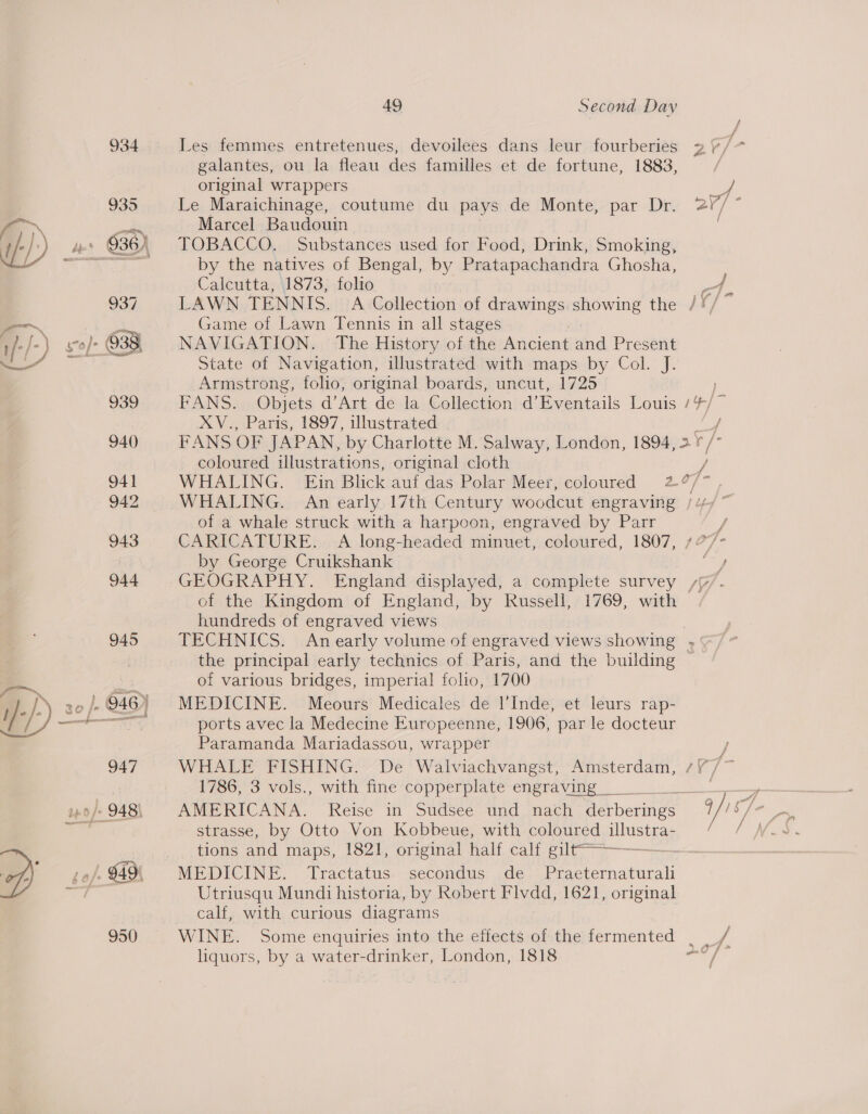 950 J 4 Les femmes entretenues, devoilees dans leur fourberies 2 galantes, ou la fleau des familles et de fortune, 1883, original wrappers Le Maraichinage, coutume du pays de Monte, par Dr. 2 Marcel Baudouin by the natives of Bengal, by Pratapachandra Ghosha, Calcutta, 1873, folio LAWN TENNIS. A Collection of drawings eons the Jf, Game of Lawn Tennis in all stages NAVIGATION. The History of the Ancient ma Present State of Navigation, illustrated with maps by Col. J. Armstrong, folio, original boards, uncut, 1725 FANS: Objets d’Art de la Collection d’Eventails Louis 4] FANS OF JAPAN, by Charlotte M. Salway, London, 1894, 2 ¥ coloured illustrations, original cloth f f Ye of a whale struck with a harpoon, engraved by Parr CARICATURE. A long-headed minuet, coloured, 1807, by George Cruikshank of the Kingdom of England, by Russell, 1769, with hundreds of engraved views TECHNICS. An early volume of engraved views show! ing s the principal early technics of Paris, and the building of various bridges, imperial folio, 1700 MEDICINE. Meours Medicales de l’'Inde, et leurs rap- ports avec la Medecine Europeenne, 1906, par le docteur Paramanda Mariadassou, wrapper WHALE FISHING. De Walviachvangst, Amsterdam, 1786, 3 vols., with fine copperplate engraving AMERICANA. Reise in Sudsee und, nach 2 AME hd strasse, by Otto Von Kobbeue, with coloured illustra- tions and maps, 1821, original half calf gilt—-—-_ MEDICINE, —Iractatus.: secondus .de.: Praeternatural Utriusqu Mundi historia, by Robert Flvdd, 1621, original calf, with curious diagrams WINE. Some enquiries into the effects of the fermented _ liquors, by a water-drinker, London, 1818 /