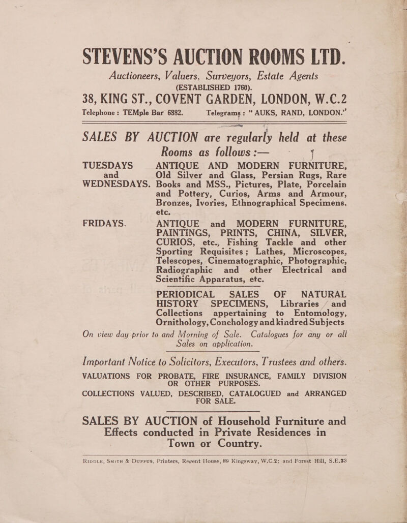 STEVENS’S AUCTION ROOMS LTD. Auctioneers, Valuers, Surveyors, Estate Agents (ESTABLISHED 1768). 38, KING ST., COVENT GARDEN, LONDON, W.C.2 Telephone ;: TEMple Bar 6882. Telegrams : “ AUKS, RAND, LONDON.” SALES BY AUCTION are Peatlarty held at these Rooms as follows :— TUESDAYS ANTIQUE AND MODERN FURNITURE, and Old Silver and Glass, Persian Rugs, Rare WEDNESDAYS. Books and MSS., Pictures, Plate, Porcelain and Pottery, Curios, Arms and Armour, Bronzes, Ivories, Ethnographica!l Specimens, etc. FRIDAYS. ANTIQUE and MODERN FURNITURE, PAINTINGS, PRINTS, CHINA, SILVER, CURIOS, etc., Fishing Tackle and other Sporting Requisites; Lathes, Microscopes, Telescopes, Cinematographic, Photographic, Radiographic and other Electrical and Scientific Apparatus, etc. PERIODICAL SALES OF NATURAL HISTORY SPECIMENS, Libraries ‘ and Collections appertaining to Entomology, Ornithology, Conchology and kindred Subjects On view day prior to and Morning of Sale. Catalogues for any or all Sales on application.  Important Notice to Solicitors, Executors, Trustees and others. VALUATIONS FOR PROBATE, FIRE INSURANCE, FAMILY DIVISION OR OTHER PURPOSES. COLLECTIONS VALUED, DESCRIBED, CATALOGUED and ARRANGED FOR SALE. SALES BY AUCTION of Household Furniture and Effects conducted in Private Residences in Town or Country. RippLe, Smitu &amp; Durrus, Printers, Regent House, 89 Kingsway, W.C.2; and Forest Hill, S.E.23