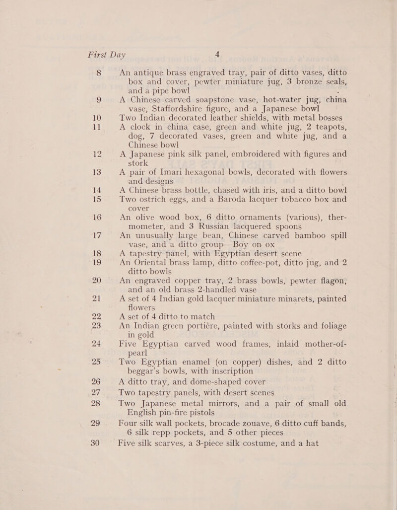 8 23 26 29 30 An antique brass engraved tray, pair of ditto vases, ditto box and cover, pewter miniature jug, 3 bronze seals, and a pipe bow! A Chinese carved soapstone vase, hot-water jug, china vase, Staffordshire figure, and a Japanese bowl Two Indian decorated leather shields, with metal bosses A clock in china case, green and white jug, 2 teapots, dog, 7 decorated vases, green and white jug, and a Chinese bowl A Japanese pink silk panel, embroidered with figures and stork A pair of Imari hexagonal bowls, decorated with flowers and designs A Chinese brass bottle, chased with iris, and a ditto bowl Two ostrich eggs, and a Baroda lacquer tobacco box and cover An olive wood box, 6 ditto ornaments (various), ther- mometer, and 3 Russian lacquered spoons An unusually large bean, Chinese carved bamboo spill vase, and a ditto group—Boy on 0x A tapestry panel, with Egyptian desert scene An Oriental brass lamp, ditto coffee-pot, ditto jug, and 2 ditto bowls An engraved copper tray, 2 brass bowls, pewter flagon, and an old brass 2-handled vase A set of 4 Indian gold lacquer miniature minarets, painted flowers A set of 4 ditto to match An Indian green portiére, painted with storks and foliage in gold Five Egyptian carved wood frames, inlaid mother-of- pearl Two Egyptian enamel (on copper) dishes, and 2 ditto beggar’s bowls, with inscription A ditto tray, and dome-shaped cover Two Japanese metal mirrors, and a pair of small old English pin-fire pistols Four silk wall pockets, brocade zouave, 6 ditto cuff bands, 6 silk repp pockets, and 5 other pieces Five silk scarves, a 3-piece silk costume, and a hat