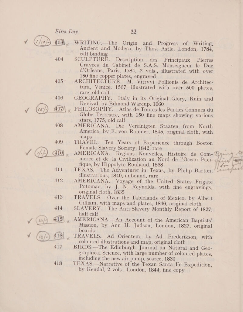 ‘/1o/-) G03\.,. WRITING.—The Origin and Progress of Writing, Ancient and Modern, by Thos. Astle, London, 1784, calf binding : 404 SCULPTURE. Description des Principaux Pierres Gravees du Cabinet de S.A.S. Monseigneur le Duc d’Orleans, Paris, 1784, 2 vols., illustrated with over | 150 fine copper plates, engraved 405 ARCHITECTURE. M. Vitrvvi Pollionis de Architec- tura, Venice, 1567, illustrated with over 500 plates, rare, old calf GEOGRAPHY. Italy in its Original Glory, Ruin and Revival, by Edmond Warcup, 1660 PHILOSOPHY. Atlas de Toutes les Parties Connues du Globe Terrestre, with 150 fine maps showing various stars, 1775, old calf AMERICANA. Die. Vereinigten Staaten from North America, by F. von Raumer, 1845, original cloth, with maps TRAVEL. Ten Years of Experience through Boston Female Slavery Society, 1842, rare   fique, by Hippolyte Rouhaud, 1868 illustrations, 1840, unbound, rare 412 AMERICANA. Voyage of the United States Frigate Potomac, by J. N. Reynolds, with fine engravings, original cloth, 1835 | 413 TRAVELS. Over the Tablelands of Mexico, by Albert Gilliam, with maps and plates, 1846, original cloth 414 SLAVERY. The Anti-Slavery Monthly Report of 1827, | a half calf J (tof) 419\ , AMERICANA.—An Account of the American Baptists’ eo ae Mission, by Ann H. Judson, London, 1827, original ee boards V (gfe) 416\ . TRAVELS. Ad Orientem, by Ad. Frederikson, with i cia UE coloured illustrations and map, original cloth 417 BIRDS.—The Edinburgh Journal on Natural and Geo- graphical Science, with large number of coloured plates, including the new air pump, scarce, 1830 418 TEXAS.—Narrative of the Texan Santa Fe Expedition, by Kendal, 2 vols., London, 1844, fine copy