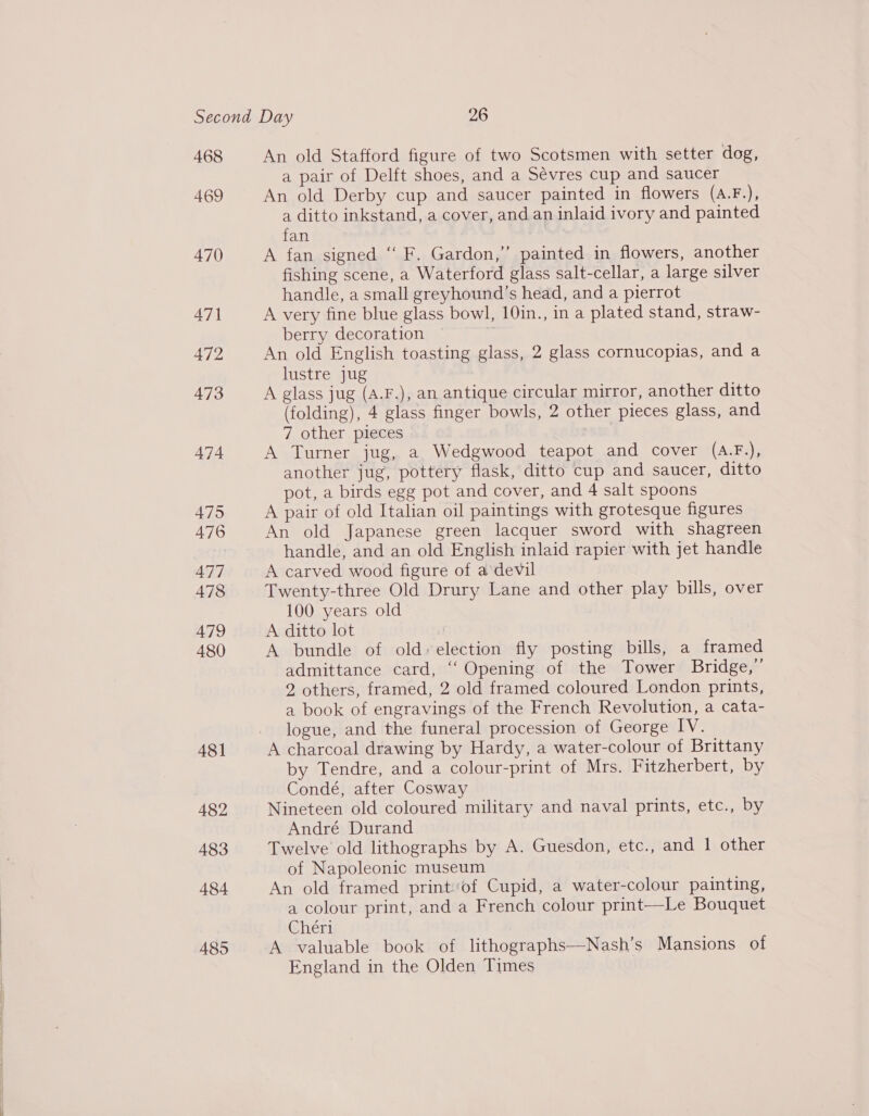 468 469 470 471 472 473 474 475 476 477 478 479 480 481 482 483 484 485 An old Stafford figure of two Scotsmen with setter dog, a pair of Delft shoes, and a Sévres cup and saucer An old Derby cup and saucer painted in flowers (A.F.), a ditto inkstand, a cover, and an inlaid ivory and painted fan ; A fan signed “ F. Gardon,” painted in flowers, another fishing scene, a Waterford glass salt-cellar, a large silver handle, a small greyhound’s head, and a pierrot A very fine blue glass bowl, 10in., in a plated stand, straw- berry decoration ? An old English toasting glass, 2 glass cornucopias, and a lustre jug A glass jug (A.F.), an antique circular mirror, another ditto (folding), 4 glass finger bowls, 2 other pieces glass, and 7 other pieces pRB. A Turner jug, a Wedgwood teapot and cover (A.F.), another jug, pottery flask, ditto cup and saucer, ditto pot, a birds egg pot and cover, and 4 salt spoons A pair of old Italian oil paintings with grotesque figures An old Japanese green lacquer sword with shagreen handle, and an old English inlaid rapier with jet handle A carved wood figure of a'devil Twenty-three Old Drury Lane and other play bills, over 100 years old A ditto lot A bundle of old» election fly posting bills, a framed admittance card, ‘‘ Opening of the Tower Bridge,’ 2 others, framed, 2 old framed coloured London prints, a book of engravings of the French Revolution, a cata- logue, and the funeral procession of George IV. A charcoal drawing by Hardy, a water-colour of Brittany by Tendre, and a colour-print of Mrs. Fitzherbert, by Condé, after Cosway Nineteen old coloured military and naval prints, etc., by André Durand Twelve old lithographs by A. Guesdon, etc., and 1 other of Napoleonic museum An old framed print:‘of Cupid, a water-colour painting, a colour print, and a French colour print—Le Bouquet Chér1 A valuable book of lithographs—Nash’s Mansions of England in the Olden Times