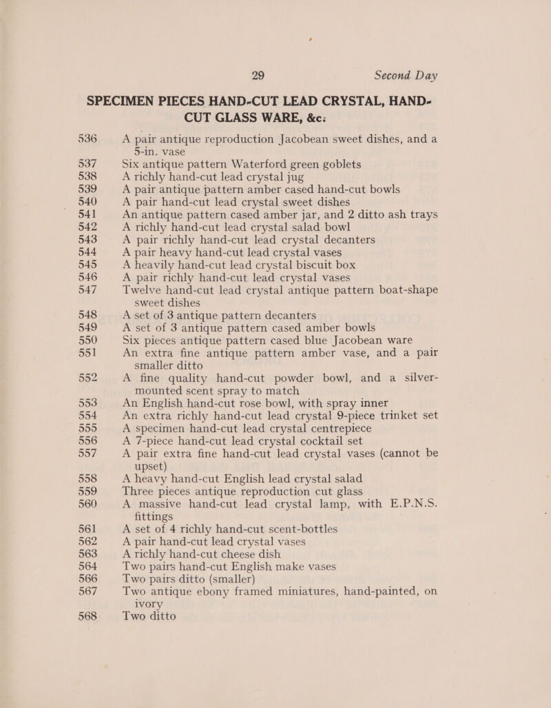536 537 538 539 540 541 542 543 544 545 546 547 CUT GLASS WARE, &amp;c: A pair antique reproduction Jacobean sweet dishes, and a 5-in. vase Six antique pattern Waterford green goblets A richly hand-cut lead crystal jug A pair antique pattern amber cased hand-cut bowls A pair hand-cut lead crystal sweet dishes An antique pattern cased amber jar, and 2 ditto ash trays A richly hand-cut lead crystal salad bowl A pair richly hand-cut lead crystal decanters A pair heavy hand-cut lead crystal vases A heavily hand-cut lead crystal biscuit box A pair richly hand-cut lead crystal vases Twelve hand-cut lead crystal antique pattern boat-shape sweet dishes A set of 3 antique pattern decanters A set of 3 antique pattern cased amber bowls Six pieces antique pattern cased blue Jacobean ware An extra fine antique pattern amber vase, and a pair smaller ditto A fine quality hand-cut powder bowl, and a silver- mounted scent spray to match An English hand-cut rose bowl, with spray inner An extra richly hand-cut lead crystal 9-piece trinket set A specimen hand-cut lead crystal centrepiece A 7-piece hand-cut lead crystal cocktail set A pair extra fine hand-cut lead crystal vases (cannot be upset) A heavy hand-cut English lead crystal salad Three pieces antique reproduction cut glass A massive hand-cut lead crystal lamp, with E.P.N.-S. fittings A set of 4 richly hand-cut scent-bottles A pair hand-cut lead crystal vases A richly hand-cut cheese dish Two pairs hand-cut English make vases Two pairs ditto (smaller) Two antique ebony framed se hand-painted, on ivory Two ditto