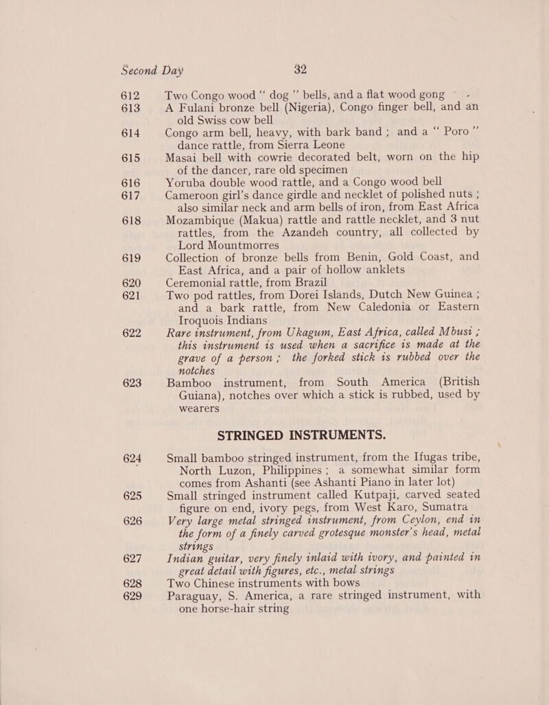 612 613 614 615 616 617 618 619 620 621 622 623 624 625 626 627 628 629 Two Congo wood “ dog ”’ bells, and a flat wood gong ~ A Fulani bronze bell (Nigeria), Congo finger bell, and an old Swiss cow bell Congo arm bell, heavy, with bark band; and a “ Poro ’ dance rattle, from Sierra Leone Masai bell with cowrie decorated belt, worn on the hip of the dancer, rare old specimen Yoruba double wood rattle, and a Congo wood bell Cameroon girl’s dance girdle and necklet of polished nuts ; also similar neck and arm bells of iron, from East Africa Mozambique (Makua) rattle and rattle necklet, and 3 nut rattles, from the Azandeh country, all collected by Lord Mountmorres Collection of bronze bells from Benin, Gold Coast, and East Africa, and a pair of hollow anklets Ceremonial rattle, from Brazil Two pod rattles, from Dorei Islands, Dutch New Guinea ; and a bark rattle, from New Caledonia or Eastern Iroquois Indians Rare instrument, from Ukagum, East Africa, called Mbust ; this instrument is used when a sacrifice 1s made at the grave of a person; the forked stick 1s rubbed over the notches Bamboo instrument, from South America (British Guiana), notches over which a stick is rubbed, used by wearers ? STRINGED INSTRUMENTS. Small bamboo stringed instrument, from the Ifugas tribe, North Luzon, Philippines; a somewhat similar form comes from Ashanti (see Ashanti Piano in later lot) Small stringed instrument called Kutpaji, carved seated figure on end, ivory pegs, from West Karo, Sumatra Very large metal stringed instrument, from Ceylon, end in the form of a finely carved grotesque monster's head, metal strings Indian guitar, very finely inlaid with ivory, and painted in great detail with figures, etc., metal strings Two Chinese instruments with bows one horse-hair string